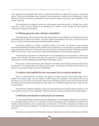 Sustentabilidade urbana: impactos do desenvolvimento econômico e suas consequências sobre o processo de urbanização em países emergentes – Volume 3
174
These organizations have privileged direct access to governmental officials that regulate their activity or contract their
services. These special relationships make it possible for these organizations to influence on the establishment of public
policies that often do not consider the implications of the decisions for whole society and for other stakeholders, in the
complex value chain.
The establishment of coordination mechanisms, either between government agencies, or between them and the
value chain, in order to create conditions for the development of a coherent common strategy, has great potential to
accelerate the introduction of the agenda.
8.4 Defining progressive goals, indicators and deadlines
The implementation of the sustainable construction agenda depends on the establishment of consistent action plans
with feasible goals for different time horizons, and clearly assigned responsibilities of each party. To ensure the success
there is a need to create formal mechanisms and allocate sufficient resources.
An essential component is to provide a competitive isonomy in the market. The imposition of more restrictive
environmental regulations that implies in higher production costs or investments can easily become a competitive advantage
of informal producers, which does not to bear with this costs and therefore are able to gain market. The Brazilian programme
PBQP-H has more than 15 years success history in fighting informal production in the construction supply chain.
Another important component in the implementation of more sustainable practices is predictability: a medium term
calendar with future goals and policies actions allows the supply chain to make decisions and plan for necessary changes
and innovations. Long term planning is particularly difficult in developing countries.
In this process, it will be fundamental to offer mechanisms of scientific-technical support and financial mechanisms
for innovation, for the implementation and evaluation of pilot projects, and incentives for training of human resources, as
well as a communication strategy that reaches all stakeholders.
8.5 Analysis of the simplified life cycle assessment (lca) as a decision-making tool
LCA is the only quantitative tool available for the selection of solutions based on environmental impact, and its
adoption has increased rapidly, under the auspices of UNEP. However, the complexity of the traditional LCA tool has
hampered its use in the construction sector and in other sectors of developing countries. None of these countries has their
own databases and considering the peculiarities of value chains, the use of foreign perspectives leads to results that are
not representative.
The development simplified LCA platforms, which can be implemented even by small and medium enterprises, is one
of the conditions necessary for the establishment of effective policies for continuous reduction of environmental impacts.
8.6 Motivation and education of professionals and consumers
The training of professionals, including those still in undergraduate, is one of the biggest challenges for the introduction
of a sustainability agenda for the sector. It is necessary to develop continuing education programmes for professionals of
all levels (including academics) and to urgently adjust course contents in the faculties of engineering, architecture and
other technical and vocational programmes. The introduction of training programmes for site construction activities is also
important.
Users need to be motivated and informed about measures, helping them to overcome cultural barriers and habits
 