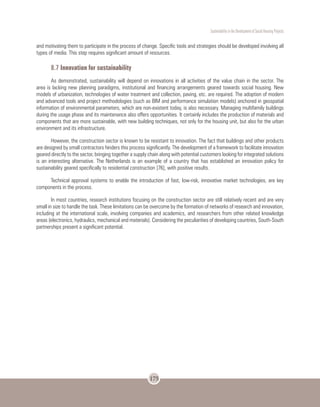 Sustentability in the Development of Social Housing Projects
175
and motivating them to participate in the process of change. Specific tools and strategies should be developed involving all
types of media. This step requires significant amount of resources.
8.7 Innovation for sustainability
As demonstrated, sustainability will depend on innovations in all activities of the value chain in the sector. The
area is lacking new planning paradigms, institutional and financing arrangements geared towards social housing. New
models of urbanization, technologies of water treatment and collection, paving, etc. are required. The adoption of modern
and advanced tools and project methodologies (such as BIM and performance simulation models) anchored in geospatial
information of environmental parameters, which are non-existent today, is also necessary. Managing multifamily buildings
during the usage phase and its maintenance also offers opportunities. It certainly includes the production of materials and
components that are more sustainable, with new building techniques, not only for the housing unit, but also for the urban
environment and its infrastructure.
However, the construction sector is known to be resistant to innovation. The fact that buildings and other products
are designed by small contractors hinders this process significantly. The development of a framework to facilitate innovation
geared directly to the sector, bringing together a supply chain along with potential customers looking for integrated solutions
is an interesting alternative. The Netherlands is an example of a country that has established an innovation policy for
sustainability geared specifically to residential construction [76], with positive results.
Technical approval systems to enable the introduction of fast, low-risk, innovative market technologies, are key
components in the process.
In most countries, research institutions focusing on the construction sector are still relatively recent and are very
small in size to handle the task. These limitations can be overcome by the formation of networks of research and innovation,
including at the international scale, involving companies and academics, and researchers from other related knowledge
areas (electronics, hydraulics, mechanical and materials). Considering the peculiarities of developing countries, South-South
partnerships present a significant potential.
 