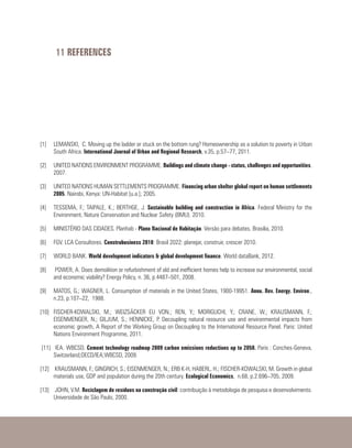 11 REFERENCES
[1]	 LEMANSKI, C. Moving up the ladder or stuck on the bottom rung? Homeownership as a solution to poverty in Urban
South Africa. International Journal of Urban and Regional Research, v.35, p.57–77, 2011.
[2]	 UNITED NATIONS ENVIRONMENT PROGRAMME. Buildings and climate change - status, challenges and opportunities.
2007.
[3]	 UNITED NATIONS HUMAN SETTLEMENTS PROGRAMME. Financing urban shelter global report on human settlements
2005. Nairobi, Kenya: UN-Habitat [u.a.]; 2005.
[4]	 TESSEMA, F.; TAIPALE, K.; BERTHGE, J. Sustainable building and construction in Africa. Federal Ministry for the
Environment, Nature Conservation and Nuclear Safety (BMU). 2010.
[5]	 MINISTÉRIO DAS CIDADES. Planhab - Plano Nacional de Habitação. Versão para debates. Brasilia, 2010.
[6]	 FGV. LCA Consultores. Construbusiness 2010: Brasil 2022: planejar, construir, crescer 2010.
[7]	 WORLD BANK. World development indicators & global development finance. World dataBank, 2012.
[8]	 POWER, A. Does demolition or refurbishment of old and inefficient homes help to increase our environmental, social
and economic viability? Energy Policy, n. 36, p.4487–501, 2008.
[9]	 MATOS, G.; WAGNER, L. Consumption of materials in the United States, 1900-19951. Annu. Rev. Energy. Environ.,
n.23, p.107–22, 1988.
[10]	FISCHER-KOWALSKI, M.; WEIZSÄCKER EU VON.; REN, Y.; MORIGUCHI, Y.; CRANE, W.; KRAUSMANN, F.;
EISENMENGER, N.; GILJUM, S.; HENNICKE, P. Decoupling natural resource use and environmental impacts from
economic growth, A Report of the Working Group on Decoupling to the International Resource Panel. Paris: United
Nations Environment Programme, 2011.
[11]	 IEA. WBCSD. Cement technology roadmap 2009 carbon emissions reductions up to 2050. Paris : Conches-Geneva,
Switzerland;OECD/IEA;WBCSD, 2009.
[12]	 KRAUSMANN, F.; GINGRICH, S.; EISENMENGER, N.; ERB K-H, HABERL, H.; FISCHER-KOWALSKI, M. Growth in global
materials use, GDP and population during the 20th century. Ecological Economics, n.68, p.2.696–705, 2009.
[13]	 JOHN, V.M. Reciclagem de resíduos na construção civil: contribuição à metodologia de pesquisa e desenvolvimento.
Universidade de São Paulo, 2000.
 