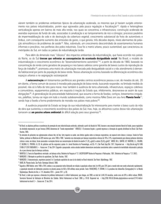 A formulação de uma nova matriz urbana no Brasil, baseada na justiça sociambiental
19
vieram também os problemas ambientais típicos da urbanização acelerada, os mesmos que já haviam surgido anterior-
mente nos países industrializados, porém aqui agravados pela pouca regulação e fiscalização12: rápida e heterogênea
verticalização apenas em bairros de mais alta renda, nos quais se concentrou a infraestrutura; construção acelerada de
avenidas expressas de fundo de vale, associadas à canalização e ao tamponamento de rios e córregos; processo paulatino
de impermeabilização do solo e de destruição da cobertura vegetal; crescimento substancial da frota de automóveis e
ônibus, com consequente aumento das emissões de gazes, o que geraria, três décadas depois, níveis alarmantes de polui-
ção atmosférica e de problemas de saúde13. Mas, sobretudo, um crescimento descontrolado de assentamentos humanos
informais e precários, nas periferias dos polos industriais. Essa foi a matriz urbana, pouco sustentável, que caracterizou as
metrópoles do Sul, em todos os países de industrialização tardia.
Para além da dimensão mais “clássica” dos impactos ambientais da industrialização, que havia ocorrido nos países
do Norte, os do Sul tiveram que enfrentar as consequências da acentuada desigualdade social. No Brasil, o modelo de
industrialização e crescimento econômico do “desenvolvimentismo autoritário”14, a partir da década de 1960, baseado na
concentração da renda como geradora de poupança e nos baixos salários como garantia de baixos custos da reprodução da
força de trabalho15, promoveu uma matriz de urbanização marcada pela desigualdade social e o não atendimento à deman-
da habitacional por parte da população de baixa renda. Nossa urbanização ocorreu baseada na diferenciação econômica dos
espaços urbanos e na segregação socioespacial.
A autoconstrução em loteamentos periféricos aos grandes centros econômicos passou a ser, de meados do séc. 20
em diante, a forma comum de acesso à moradia pela população de baixa renda, buscando responder, na limitada medida do
possível, não só à falta de teto para morar, mas também à ausência de terra urbanizada, infraestrutura, espaços coletivos
e comunitários, equipamentos públicos, em resposta à inação do Estado que, infelizmente, desonerava-se assim de suas
obrigações16. A generalização da precariedade habitacional, que assume a forma de favelas, cortiços, loteamentos irregula-
res, palafitas, tornou-se regra em todo o mundo subdesenvolvido, como mostrou Mike Davis em seu livro Planeta favela17,
sendo hoje a favela a forma predominante de moradia nos países mais pobres18.
A ausência proposital do Estado ao longo da sua industrialização foi interessante para manter o baixo custo da mão
de obra que sustentou o crescimento econômico dos países do Sul, mas, hoje, os altíssimos custos dessa não urbanização
tornaram-se um passivo urbano ambiental de difícil solução para seus governos19.
12
NoBrasil,osobjetivospolíticoseeconômicosdepromoçãodeumaindustrializaçãoacelerada,sobretudoapartirdadécadade1950,levaramaumaatuaçãobastanteliberaldoEstado,poucoreguladora
da atividade empresarial, no que Fonseca (2005) denominou de “Estado empreendedor”. FONSECA, F. O consenso forjado: a grande imprensa e a formação da agenda ultraliberal no Brasil. São Paulo:
Hucitec, 2005.
13
As emissões de poluentes nas aglomerações urbanas têm, de fato, forte impacto na saúde, com efeitos agudos sobre as doenças respiratórias, em especial entre idosos e crianças. Estudo de Paulo
Saldiva,professornaMedicinadaUSP,mostrouque,entre1996e1998,“aumentosnasinternaçõespordoençasrespiratóriascrônicasde18%e14%,respectivamenteparadoençapulmonarobstrutiva
crônica e asma, em idosos, foram associados a variações diárias nas concentrações de dióxido de enxofre (11,82 µg/m3) e ozônio (35,87µg/m3)”. ARBEX, M.A.; SANTOS, U.P.; MARTINS, C.L.; HILARIO,
P.; SALDIVA, N.; PEREIRA, A.L.F.B. Air pollution and the respiratory system. In: Jornal Brasileiro de Pneumologia, vol.38, nº 5, São Paulo Sept./Oct. 2012. Disponível em: <http://dx.doi.org/10.1590/
S1806-37132012000500015>.Acessoem:22dez.2014.Segundoopesquisador,outrosestudostambémdemonstramconclusõesconsistentessobreoaumentodemortalidaderelacionadaàpoluição
do ar para diversos tipos de doenças cardíacas.
14
	MANTEGA, G. Teoria da Dependência revisitada: um balanço crítico, Relatório de Pesquisa nº 27, EAESP/FGV/NPP Núcleo de Pesquisas e Publicações, 1997. (Relatório de Pesquisa n.º 27,1997).
15 	
MARICATO, E. Metrópole na periferia do capitalismo. São Paulo: Hucitec, 1997.
16
	MARICATO, E. Autoconstrução, arquitetura possível. In: A produção capitalista da casa (e da cidade) no Brasil industrial. São Paulo: AlphaOmega, 1982.
17 	
DAVIS, M. Planeta favela. São Paulo: Boitempo Editorial, 2006.
18
Segundo o ONU-Habitat, entre 1990 e 2010, embora a sua proporção tenha diminuído em relação à população urbana total, de 46% para 33% (pois o mundo todo vem sendo urbanizado rapidamente),
a população morando em habitações precárias no planeta passou de 650 a 830 milhões nesse período. Fonte: REKACEWICS, P.; STIENNE, A. Le paradoxe des bidonvilles (Cartographie) In: Le Monde
Diplomatique, Manière de Voir, n. 114, décembre 2010 – janvier 2011. p. 60.
19
No Brasil, o dado que expressa a dimensão do problema habitacional é o déficit habitacional, que chegou, em 2008, ao total de 5.546.310 moradias, sendo cerca de 83% o déficit urbano. BRASIL.
Secretaria Nacional de Habitação do Ministério das Cidades. Déficit Habitacional no Brasil. 2008. p. 29-30. Disponível em: <http://200.198.50.36/index.php/produtos-e-servicos1/2742-deficit-
habitacional-no-brasil-3>. Acesso em: 22 dez.2014.
 