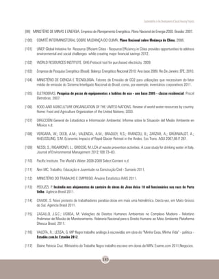 Sustentability in the Development of Social Housing Projects
183
[99]	 MINISTÉRIO DE MINAS E ENERGIA, Empresa de Planejamento Energético. Plano Nacional de Energia 2030. Brasilia: 2007.
[100]	 COMITÊ INTERMINISTERIAL SOBRE MUDANÇA DO CLIMA. Plano Nacional sobre Mudança do Clima, 2008.
[101]	 UNEP. Global Initiative for Resource Efficient Cities - Resource Efficiency in Cities provides opportunities to address
environmental and social challenges while creating major financial savings 2012.
[102]	 WORLD RESOURCES INSTITUTE. GHG Protocol tool for purchased electricity. 2009.
[103]	 Empresa de Pesquisa Energética (Brasil). Balanço Energético Nacional 2010: Ano base 2009. Rio De Janeiro: EPE; 2010.
[104]	 MINISTÉRIO DE CIENCIA E TECNOLOGIA. Fatores de Emissão de CO2 para utilizações que necessitam do fator
médio de emissão do Sistema Interligado Nacional do Brasil, como, por exemplo, inventários corporativos 2011.
[105]	ELETROBRAS. Pesquisa de posse de equipamentos e habitos de uso - ano base 2005 - classe residencial. Procel
Eletrobras, 2007.
[106]	 FOOD AND AGRICULTURE ORGANIZATION OF THE UNITED NATIONS. Review of world water resources by country.
Rome: Food and Agriculture Organization of the United Nations; 2003.
[107]	 DIRECCIÓN General de Estadística e Información Ambiental. Informe sobre la Situación del Medio Ambiente en
México n.d.
[108]	 VERGARA, W.; DEEB, A.M.; VALENCIA, A.M.; BRADLEY, R.S.; FRANCOU, B.; ZARZAR, A.; GRÜNWALDT, A.;
HAEUSSLING, S.M. Economic Impacts of Rapid Glacier Retreat in the Andes. Eos Trans. AGU 2007;88:P. 261.
[109]	 NESSI, S.; RIGAMONTI, L.; GROSSO, M. LCA of waste prevention activities: A case study for drinking water in Italy.
Journal of Environmental Management 2012;108:73–83.
[110]	 Pacific Institute. The World’s Water 2008-2009 Select Content n.d.
[111]	 Neri MC. Trabalho, Educação e Juventude na Construção Civil - Sumario 2011.
[112]	 MINISTÉRIO DO TRABALHO E EMPREGO. Anuário Estatístico RAIS 2011.
[113]	 PEDUZZI, P. Incêndio nos alojamentos do canteiro de obras de Jirau deixa 10 mil funcionários nas ruas de Porto
Velho. Agência Brasil 2011.
[114]	 CRAIDE, S. Novo protesto de trabalhadores paralisa obras em mais uma hidrelétrica. Desta vez, em Mato Grosso
do Sul. Agencia Brasil 2011.
[115]	 ZAGALLO, J.G.C.; LISBOA, M. Violações de Direitos Humanos Ambientais no Complexo Madeira - Relatório
Preliminar de Missão de Monitoramento. Relatoria Nacional para o Direito Humano ao Meio Ambiente Plataforma
Dhesca Brasil; 2011.
[116]	 VALOTA, R.; LESSA, G. MP flagra trabalho análogo à escravidão em obra do “Minha Casa, Minha Vida” - politica -
Estadão.com.br. Estadão 2012.
[117]	 Elaine Patricia Cruz. Ministério do Trabalho flagra trabalho escravo em obras da MRV. Exame.com 2011;Negocios.
 