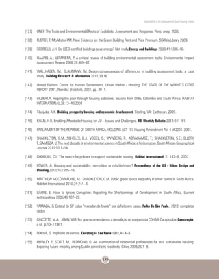 Sustentability in the Development of Social Housing Projects
185
[137]	 UNEP. The Trade and Environmental Effects of Ecolabels: Assessment and Response. Paris: unep; 2005.
[138]	 FUERST, F, McAllister PM. New Evidence on the Green Building Rent and Price Premium. SSRN eLibrary 2009.
[139]	 SCOFIELD, J.H. Do LEED-certified buildings save energy? Not really.Energy and Buildings 2009;41:1386–90.
[140]	 HAAPIO, A.; VIITANIEMI, P. A critical review of building environmental assessment tools. Environmental Impact
Assessment Review 2008;28:469–82.
[141]	 WALLHAGEN, M.; GLAUMANN, M. Design consequences of differences in building assessment tools: a case
study. Building Research & Information 2011;39:16.
[142]	 United Nations Centre for Human Settlements. Urban shelter - Housing. THE STATE OF THE WORLD’S CITIES
REPORT 2001, Nairobi,: (Habitat); 2001, pp. 30–1.
[143]	 GILBERT,A. Helping the poor through housing subsidies: lessons from Chile, Colombia and South Africa. HABITAT
INTERNATIONAL,28:13–40,2004
[144]	 Tibaijuka, A.K. Building prosperity housing and economic development. Sterling, VA: Earthscan, 2009.
[145]	 KHAN, H.R. Enabling Affordable Housing for All – Issues and Challenges. RBI Monthly Bulletin 2012:941–51.
[146]	 PARLIAMENT OF THE REPUBLIC OF SOUTH AFRICA. HOUSING ACT 107 Housing Amendment Act 4 of 2001. 2001.
[147]	 SHACKLETON, C.M,.;SCHOLES, B.J.; VOGEL, C.; WYNBERG, R.; ABRAHAMSE, T.; SHACKLETON, S.E.; ELLERY,
F.;GAMBIZA,J.ThenextdecadeofenvironmentalscienceinSouthAfrica:ahorizonscan.SouthAfricanGeographical
Journal 2011;93:1–14.
[148]	 CHOGUILL, C.L. The search for policies to support sustainable housing. Habitat International, 31:143–9., 2007.
[149]	 POWER, A. Housing and sustainability: demolition or refurbishment? Proceedings of the ICE - Urban Design and
Planning 2010;163:205–16.
[150]	 MATTHEW MCCONNACHIE, M.; SHACKLETON, C.M. Public green space inequality in small towns in South Africa.
Habitat International 2010;34:244–8.
[151]	 BÄHRE, E. How to Ignore Corruption: Reporting the Shortcomings of Development in South Africa. Current
Anthropology 2005;46:107–20.
[152]	 YAMADA, G. Estatal de SP culpa “morador de favela” por defeito em casas. Folha De São Paulo, 2012. completar
dados
[153]	 CINCOTTO, M.A.; JOHN, V.M. Por que recomendamos a demolição do conjunto da COHAB Carapicuiba. Construção,
v.44, p.10–1.1991.
[154]	 ROCHA, S. Implosão de verbas. Construção São Paulo 1991;44:4–9.
[155]	 HOWLEY, P.; SCOTT, M.; REDMOND, D. An examination of residential preferences for less sustainable housing:
Exploring future mobility among Dublin central city residents. Cities 2009;26:1–8.
 