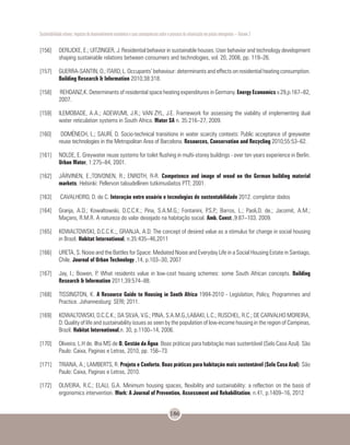 Sustentabilidade urbana: impactos do desenvolvimento econômico e suas consequências sobre o processo de urbanização em países emergentes – Volume 3
186
[156]	 DERIJCKE, E.; UITZINGER, J. Residential behavior in sustainable houses. User behavior and technology development
shaping sustainable relations between consumers and technologies, vol. 20, 2006, pp. 119–26.
[157]	 GUERRA-SANTIN, O.; ITARD, L. Occupants’ behaviour: determinants and effects on residential heating consumption.
Building Research & Information 2010;38:318.
[158]	 REHDANZ,K. Determinants of residential space heating expenditures in Germany. Energy Economics v.29,p.167–82,
2007.
[159]	 ILEMOBADE, A.A.; ADEWUMI, J.R.; VAN ZYL, J.E. Framework for assessing the viability of implementing dual
water reticulation systems in South Africa. Water SA n. 35:216–27, 2009.
[160]	 DOMÈNECH, L.; SAURÍ, D. Socio-technical transitions in water scarcity contexts: Public acceptance of greywater
reuse technologies in the Metropolitan Area of Barcelona. Resources, Conservation and Recycling 2010;55:53–62.
[161]	 NOLDE, E. Greywater reuse systems for toilet flushing in multi-storey buildings - over ten years experience in Berlin.
Urban Water, 1:275–84, 2001.
[162]	 JÄRVINEN, E.;TOIVONEN, R.; ENROTH, R-R. Competence and image of wood on the German building material
markets. Helsinki: Pellervon taloudellinen tutkimuslaitos PTT; 2001.
[163]	 CAVALHEIRO, D. de C. Interação entre usuário e tecnologias de sustentabilidade 2012. completar dados
[164]	 Granja, A.D.; Kowaltowski, D.C.C.K.; Pina, S.A.M.G.; Fontanini, P.S.P.; Barros, L.; Paoli,D. de.; Jacomit, A.M.;
Maçans, R.M.R. A natureza do valor desejado na habitação social. Amb. Const.,9:87–103. 2009.
[165]	 KOWALTOWSKI, D.C.C.K.;, GRANJA, A.D. The concept of desired value as a stimulus for change in social housing
in Brazil. Habitat International, n.35:435–46,2011
[166]	 URETA, S. Noise and the Battles for Space: Mediated Noise and Everyday Life in a Social Housing Estate in Santiago,
Chile. Journal of Urban Technology ,14, p.103–30, 2007
[167]	 Jay, I.; Bowen, P. What residents value in low-cost housing schemes: some South African concepts. Building
Research & Information 2011;39:574–88.
[168]	 TISSINGTON, K. A Resource Guide to Housing in South Africa 1994-2010 - Legislation, Policy, Programmes and
Practice. Johannesburg: SERI; 2011.
[169]	 KOWALTOWSKI, D.C.C.K.; DA SILVA, V.G.; PINA, S.A.M.G.;LABAKI, L.C.; RUSCHEL, R.C.; DE CARVALHO MOREIRA,
D. Quality of life and sustainability issues as seen by the population of low-income housing in the region of Campinas,
Brazil. Habitat International,n. 30, p.1100–14, 2006.
[170]	 Oliveira, L.H de. Ilha MS de O. Gestão da Água. Boas práticas para habitação mais sustentável (Selo Casa Azul). São
Paulo: Caixa, Paginas e Letras, 2010, pp. 156–73.
[171]	 TRIANA, A.; LAMBERTS, R. Projeto e Conforto. Boas práticas para habitação mais sustentável (Selo Casa Azul). São
Paulo: Caixa, Paginas e Letras, 2010.
[172]	 OLIVEIRA, R.C.; ELALI, G.A. Minimum housing spaces, flexibility and sustainability: a reflection on the basis of
ergonomics intervention. Work: A Journal of Prevention, Assessment and Rehabilitation, n.41, p.1409–16, 2012
 