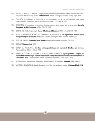 Sustentability in the Development of Social Housing Projects
187
[173]	 KOVÁCS, Z.; HERFERT, G.; WIEST, K. Changing housing preferences and residential mobility in postsocialist cities –
The position of large housing estates. ENHR Conference, Prague: Sociologický ústav AV; 2009, p. paper W18.
[174]	 ÖHRSTRÖM, E.; SKÅNBERG, A.; SVENSSON, H.; GIDLÖF-GUNNARSSON, A. Effects of road traffic noise and the
benefit of access to quietness. Journal of Sound and Vibration,n.295, p.40–59, 2006.
[175]	 ARTHURSON, K. From stigma to demolition: Australian debates about housing and social exclusion. Journal of
Housing and the Built Environment, n.19, p.255–270, 2004.
[176]	 BRISTOL, K.G. The Pruitt-Igoe Myth. Journal of Architectural Education (1984-) n.44, p.163–71, 1991
[177]	 KEITH, J.; ARTHURSON, K.; CICA, N.; GREENWOOD, A.; HASTINGS, A. The stigmatisation of social housing
findings from a panel investigation. Melbourne: Australian Housing and Urban Research Institute, 2011.
[178]	 SZIGETI, F.; DAVIS, G. Perfromance based building: conceptual framework. Rotterdam: CIB, 2005.
[179]	INFONAVIT. Hipoteca Verde 2012.
[180]	 JOHN, V. M.; PRADO, R.T.A. (Ed.). Boas práticas para habitação mais sustentável - Selo Casa Azul. São Paulo:
Páginas & Letras - Editora e Gráfica, 2010.
[181]	 JOHN, V,M.; CISLLAG, D.; TAKAOKA, M. V.; BESSA, V.M.T.; SUZUKI, E. H. Lições Aprendidas - Soluções para
sustentabilidade em Habitação de Interesse Social com a Companhia de Desenvolvimento Habitacional e Urbano do
Estado de São Paulo. São Paulo: United Nations Environment Programme - CBCS - CDHU, 2010.
[182]	 AGÊNCIA BRASIL. Dilma diz que investimento em moradia volta em benefícios. Folha.com - Radio Folha 2011.
[183]	 MANSO B.P.; ZANCHETTA, D. Sacada, 3 quartos, 67 m2: é a nova arquitetura popular. O Estado de S.Paulo 2010.
 