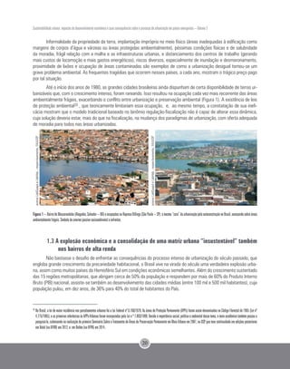 Sustentabilidade urbana: impactos do desenvolvimento econômico e suas consequências sobre o processo de urbanização em países emergentes – Volume 3
20
Informalidade da propriedade da terra, implantação imprópria no meio físico (áreas inadequadas à edificação como
margens de corpos d’água e várzeas ou áreas protegidas ambientalmente), péssimas condições físicas e de salubridade
da moradia, frágil relação com a malha e as infraestruturas urbanas, e distanciamento dos centros de trabalho (gerando
mais custos de locomoção e mais gastos energéticos), riscos diversos, especialmente de inundação e desmoronamento,
proximidade de lixões e ocupação de áreas contaminadas são exemplos de como a urbanização desigual tornou-se um
grave problema ambiental. As frequentes tragédias que ocorrem nesses países, a cada ano, mostram o trágico preço pago
por tal situação.
Até o início dos anos de 1980, as grandes cidades brasileiras ainda dispunham de certa disponibilidade de terras ur-
banizáveis que, com o crescimento intenso, foram rareando. Isso resultou na ocupação cada vez mais recorrente das áreas
ambientalmente frágeis, exacerbando o conflito entre urbanização e preservação ambiental (Figura 1). A existência de leis
de proteção ambiental20 , que teoricamente limitariam essa ocupação, e, ao mesmo tempo, a constatação de sua inefi-
cácia mostram que o modelo tradicional baseado no binômio regulação-fiscalização não é capaz de alterar essa dinâmica,
cuja solução deveria estar, mais do que na fiscalização, na mudança dos paradigmas de urbanização, com oferta adequada
de moradia para todos nas áreas urbanizadas.
Figura 1 –BairrodeMassaranduba(Alagados,Salvador–BA)eocupaçõesnaRepresaBillings(SãoPaulo–SP):amesma“cara”daurbanizaçãopelaautoconstruçãonoBrasil,avançandosobreáreas
ambientalmente frágeis. Símbolo do enorme passivo socioambinetal a enfrentar.
1.3 A explosão econômica e a consolidação de uma matriz urbana “insustentável” também
nos bairros de alta renda
Não bastasse o desafio de enfrentar as consequências do processo intenso de urbanização do século passado, que
engloba grande crescimento da precariedade habitacional, o Brasil vive na virada do século uma verdadeira explosão urba-
na, assim como muitos países do Hemisfério Sul em condições econômicas semelhantes. Além do crescimento sustentado
das 15 regiões metropolitanas, que abrigam cerca de 50% da população e respondem por mais de 60% do Produto Interno
Bruto (PIB) nacional, assiste-se também ao desenvolvimento das cidades médias (entre 100 mil e 500 mil habitantes), cuja
população pulou, em dez anos, de 36% para 40% do total de habitantes do País.
20 	
No Brasil, a lei de maior incidência nos parcelamentos urbanos foi a Lei Federal nº 6.766/1979. As áreas de Proteção Permanente (APPs) foram assim denominadas no Código Florestal de 1965 (Lei nº
4.775/1965), e as primeiras referências às APPs-Urbanas foram incorporadas pela Lei n º 7.803/1989. Devido á importância social, política e ambiental desse tema, o meio acadêmico também passou a
pesquisá-lo, culminando na realização do primeiro Seminário Sobre o Tratamento de Áreas de Preservação Permanente em Meio Urbano em 2007, na USP, que teve continuidade em edições posteriores
em Natal (na UFRN) em 2012, e em Belém (na UFPA) em 2014..
acervoLabQuapáeLabHab-respectivamente,FAUUSP
acervoLabQuapáeLabHab-respectivamente,FAUUSP
 