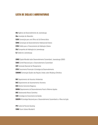 LISTA DE SIGLAS E ABREVIATURAS
ADJ Agência de Desenvolvimento de Joanesburgo
Alex município de Alexandra
CASD Convenção para uma África do Sul Democrática
CDHU Convenção de Desenvolvimento Habitacional Urbano
CFHU Crédito para o Financiamento da Habitação Urbana
CHJ Companhia de Habitação de Joanesburgo
CJ Cidade de Joanesburgo
CMDS Cúpula Mundial sobre Desenvolvimento Sustentável, Joanesburgo (2002)
CNDS Comitê Nacional para o Desenvolvimento Sustentável
CNP Comissão Nacional de Planejamento
CPED Crescimento Provincial e Estratégia de Desenvolvimento
CQNUMC Convenção-Quadro das Nações Unidas sobre Mudança Climática
DAE Departamento de Assuntos Ambientais
DAS Departamento de Assentamentos Humanos
DCN Distrito Central de Negócios
DDRRA Departamento de Desenvolvimento Rural e Reforma Agrária
DNC Desbravando Novos Caminhos
EGM Estratégia de Crescimento de Gestão
ENDSPA 1 Estratégia Nacional para o Desenvolvimento Sustentável e o Plano de Ação
FPG Fundo de Parceria Gauteng
FUM6 Fórum Urbano Mundial 6
 