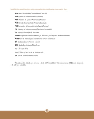 Sustentabilidade urbana: impactos do desenvolvimento econômico e suas consequências sobre o processo de urbanização em países emergentes – Volume 3
192
NPDA Nova Parceria para o Desenvolvimento Africano
ODM Objetivos de Desenvolvimento do Milênio
PAMN Programa de Apoio à Modernização Nacional
PDAC Plano de Desempenho do Ambiente Construído
PDEN Perspectiva de Desenvolvimento Espacial Nacional
PIIP Programa de Investimentos de Infraestrutura Presidencial
PRA Projeto de Renovação de Alexandra
PSHRPD Programa de Subsídio de Habitação, Reconstrução e Programa de Desenvolvimento
PUAHS Plano de Urbanização e Assentamento Humano Sustentável
QDE Quadro de Desenvolvimento Espacial
QEMP Quadro Estratégico de Médio Prazo
Rio +20 Cúpula 2012
Rio 92 Cúpula da Terra do Rio de Janeiro (1992)
ZDU Zona de Desenvolvimento Urbano
A taxa de câmbio utilizada para converter o Rands Sul Africano (R) em Dólares Americanos (US$ ) neste documento
é R$ 8,00 para cada dólar.
 