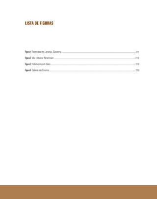 LISTA DE FIGURAS
Figura 1 Fazendas de Laranja, Gauteng ............................................................................................................................... 211
Figura 2 Vila Urbana Newtown ............................................................................................................................................ 218
Figura 3 Habitação em Alex .................................................................................................................................................. 219
Figura 4 Cidade do Cosmo .................................................................................................................................................... 220
 