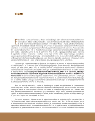 RESUMO
E
ste relatório é uma contribuição sul-africana para os Diálogos sobre o Desenvolvimento Sustentável. Será
empregadoparaelaborarumdocumentosobreodesenvolvimentosustentáveldecidadesincluídasemcontextos
de rápido crescimento econômico a ser debatido no Fórum Urbano Mundial 6 (FUM6). Este documento analisa a
experiênciadaÁfricadoSuledacidadedeJoanesburgocomaentrega,emgrandeescala,deempreendimentoshabitacionais
sustentáveis em um contexto de um país em desenvolvimento, experimentando crescimento econômico. Poucas sociedades
têm experimentado em primeira mão os efeitos terríveis de espaços urbanos inerentemente insustentáveis como os que
foram criados e sustentados durante 40 anos de apartheid na África do Sul. A separação geográfica, social e econômica
de raças tentou controlar o crescimento e o privilégio urbano; impôs controles estritos sobre a localização, propriedade e
acesso a oportunidades econômicas, de emprego e terra e a aplicação de normas de desenvolvimento desequilibradas, que
condenou a maioria dos habitantes urbanos à pobreza. Esses são apenas alguns dos aspectos mais visíveis de um sistema
urbano diametralmente oposto à nossa compreensão atual do que gera espaços urbanos sustentáveis.
Dois anos após a promessa mundial de apoio a um conjunto básico de princípios de desenvolvimento sustentável
na Conferência Rio-92, os sul-africanos foram às urnas para eleger o primeiro governo democrático. Não é surpreendente,
portanto, que, desde o início, a Nova África do Sul abraçou também o novo conceito de desenvolvimento sustentável. A
sustentabilidade está consagrada na Cláusula 24 da Constituição da África do Sul e é realizada através de quadros nacionais
de desenvolvimento, tais como o Programa de Reconstrução e Desenvolvimento, a Nova Via de Crescimento, a Estratégia
Nacional de Desenvolvimento Sustentável e da Perspectiva de Desenvolvimento do Território Nacional e o Plano Nacional de
Desenvolvimento. Os setores específicos de políticas deste documento, como a política de água,, bem como a Constituição
têm alcançado reconhecimento internacional. O Departamento Nacional de Assentamentos Humanos não é uma exceção
para os exemplos citados e a produção de assentamentos urbanos sustentáveis está agora no cerne do comprometimento
da política de assentamentos humanos da África do Sul.
Após oito anos de democracia, a cidade de Joanesburgo (CJ) sediou a Cúpula Mundial de Desenvolvimento
Sustentável (CMDS), em 2002. Nessa fase, a África do Sul apresentou dados expressivos, em um ano e meio, relacionados
a entrega de milhões de casas totalmente subsidiadas para famílias de baixa renda, de propriedade livre e individual. Além
disso, apresentou dados expressivos em relação a água, saneamento e energia elétrica, atendendo positivamente aos
Objetivos de Desenvolvimento do Milênio (ODMs). Na verdade, muitos consideravam o programa de entrega de habitação
da África do Sul como o mais bem-sucedido do mundo.
No entanto, enquanto a primeira década de governo democrático se aproximava do fim, as deliberações da
CMDS na maior cidade sul-africana destacavam os ganhos reais limitados que a África do Sul tinha feito em relação
ao desenvolvimento urbano sustentável. Ineficiências inerentes de sustentabilidade permanecem codificadas no DNA de
políticas e procedimentos de terra, moradia e assentamento da África do Sul. Especificamente, os novos desenvolvimentos
em grande escala, geralmente em locais periféricos, são compostos de unidades habitacionais subsidiadas, monofuncionais,
 