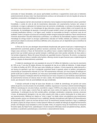 Sustentabilidade urbana: impactos do desenvolvimento econômico e suas consequências sobre o processo de urbanização em países emergentes – Volume 3
196
construídas em baixas densidades, com poucas oportunidades econômicas e equipamentos sociais para os habitantes
predominantemente de baixa renda. Esse desenvolvimento continua a ser estruturado em torno de traçados de serviço de
engenharia convencional e metodologias de construção.
Pouco progresso real tem sido encontrado nos elementos menos tangíveis de desenvolvimento urbano sustentável.
Consolidado, o custeio do ciclo de vida de investimentos relacionados com assentamentos humanos nem sempre é
considerado; as origens e aplicações de materiais locais são raramente contabilizadas; os princípios de projetos passivos
são muitas vezes desprezados; e as metodologias de água alternativa, energia, resíduos sólidos e de transporte não são
consideradas. As metodologias de aquisição e construção do projeto também contam com algumas grandes empreiteiras
e entradas beneficiárias mínimas, e, em alguns casos, resultam na necessidade de demolir e reconstruir casas de má
qualidade. Fraude e corrupção no processo de contratação também atingiram proporções endêmicas. Novos assentamentos
raramente desenvolvem mercados habitacionais sustentáveis, e as evidências de externalidades negativas resultantes da
metodologia de entrega incluem os encargos suplementares colocados em famílias chefiadas por mulheres e a pressão
potencial para adaptar às estruturas domésticas (definidas como uma pessoa com um dependente) para se beneficiar da
política de subsídios.
A África do Sul tem uma abordagem descentralizada (impulsionada pelo governo local) para a implementação do
desenvolvimento sustentável, guiado por políticas nacionais e provinciais. Assim, resta aos governos municipais e locais
integrar essas estruturas e fluxos de financiamento nas políticas locais e projetos implementados. Isso é difícil para o
governo local, que também passou por grande transição e redefinição para incluir grandes extensões de áreas pobres e
mal servidas antigamente. Muitos têm graves limitações de capacidade humana e financeiras. No entanto, os programas
nacionais que oferecem bolsas e subsídios estão fazendo a diferença através do apoio financeiro para a implementação de
políticas e projetos de desenvolvimento sustentável.
A cidade de Joanesburgo tem uma população de cerca de 3,8 milhões de habitantes e uma taxa de crescimento
de 1,8% ao ano. É uma das 40 cidades africanas com população de mais de um milhão de habitantes. A cidade abrigará
1,5 milhão de famílias até 2015, 33% das quais serão chefiadas por mulheres. A forma espacial da cidade demonstra a
sua herança do apartheid e que não é considerada sustentável devido à expansão urbana na periferia, principalmente,
caracterizada por assentamentos informais (a CJ tem 180 assentamentos informais), por novos projetos de habitação em
grande escala para os pobres nas periferias, por muito pouca oportunidade econômica nessas áreas periféricas, por pobres
ligações de transportes e instalações disformes de infraestrutura em massa. Enquanto a CJ tem facilitado o desenvolvimento
de assentamentos humanos em diversas áreas em toda a cidade, três empreendimentos habitacionais urbanos, de larga
escala, que alcançaram níveis de sustentabilidade são aqui considerados.
A atenção continuada ao longo de quase duas décadas viu a cidade de Joanesburgo, em parceria com outras
esferas de governo, do setor privado e de comunidades, estabilizar, rejuvenescer e reconstruir o Distrito Central de Negócios
(DCN) de Joanesburgo em uma área multiuso, ascendente e segura. O DCN foi uma antiga zona comercial, muito afetada
pelo crime, com muitas vagas e enorme fluxo de capital para novos centros de negócios mais modernos no norte de
Joanesburgo. A combinação de uma forte vontade política, estratégias coordenadas e programas nacionais, provinciais
e locais, de planejamento abrangente e de uma visão conjunta entre todas as partes interessadas foi as bases para o
seu rejuvenescimento. Melhorias em relação ao “crime e sujeira” da cidade criaram uma plataforma para investimentos
público-privados maciços em infraestrutura nova e reabilitada, liderados principalmente pela Agência de Desenvolvimento
de Joanesburgo (ADJ), a partir de uma base de local a local. Os investimentos privados reverteram a fuga e a reabilitação
de capitais; projetos de campos marrons e verdes injetaram milhares de unidades de habitação de aluguel de financiamento
privado e de habitação social subsidiada no centro da cidade. Ainda, um programa maciço de investimentos no transporte
ferroviário rápido, Bus Rapid Transit, ‘pedonalização’ e nós de transporte melhorados criaram uma plataforma limpa, vibrante,
econômica e socialmente sustentável para o crescimento e o desenvolvimento futuros.
 