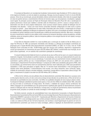 Revisão do desenvolvimento urbano sustentável de grande escala na África do Sul, com foco na cidade de Joanesburgo
197
O município de Alexandra é um município bem localizado, historicamente negro (fundado em 1912) no leste do novo
nó de negócios de Sandton, ao norte da cidade de Joanesburgo. Abrange uma área de apenas 2,5 km2 e é o lar de 350.000
pessoas. Antes de sua reconstrução, possuía densidades urbanas extremamente elevadas, altos níveis de ocupação ilegal
em áreas de quintal, barracos e assentamentos informais em terrenos vagos, que são propensos a inundações e agitação
social regular. Os principais sucessos do Projeto de Renovação Urbana de Alexandra (Prua) têm sido a coordenação de
projetos (provinciais e locais) para reabilitar e estender redes de infraestrutura, permitir o acesso a serviços básicos, e
desenvolver uma série de novos projetos habitacionais. Esses sucessos incluem extenso subsídio de habitação nova em
densidades mais elevadas – muitos com novas formas construídas (incluindo configurações de andar acima e quartos
de aluguel no quintal) –, áreas habitacionais de renda média, financiadas pelo setor privado; a modernização do estoque
existente dilapidado; reabilitação de albergues de alojamento de gênero único para a acomodação de famílias; atualizações
de unidades em quintal, habitação social e de densificação e melhoria de assentamentos informais. Além disso, a integração
de outros investimentos maiores do setor público incluiu sistemas de transporte (bicicletas e pistas de pedestres, estradas
asfaltadas, pistas de transportes públicos, redes de transportes públicos e uma estação Gautrain de trem rápido) e serviços
sociais na comunidade.
O East Bank de Alexandra também foi o local escolhido para a construção do modelo da Vila de Atletas para os
Jogos Pan-Africanos de 1999, que apresentou densidades mais elevadas e a utilização de tecnologias sustentáveis em
preparação para a Cúpula Mundial sobre Desenvolvimento Sustentável (CMDS), em 2002. Em 10 anos, mais de 14.500
habitações foram construídas em Alex: 70.000 famílias agora têm serviços mais confiáveis, alojamento e equipamentos
sociais que representam um investimento de quase US$ 250 milhões (R$ 2 bilhões), transformando esse município, de um
gueto urbano superlotado, em um subúrbio mais sustentável e planejado de Joanesburgo.
O conjunto habitacional da Cidade do Cosmo é o primeiro de seu tipo na África do Sul, pois é um conjunto habitacional
totalmente integrado. Está localizado na periferia noroeste de Joanesburgo, uma área que tradicionalmente faz parte dos
subúrbios do norte de brancos mais ricos de Joanesburgo. É anunciado como um assentamento humano verdadeiramente
sustentável e ganhou prêmios por isso. O desenvolvimento começou em 2004 com uma parceria entre a cidade de
Joanesburgo e o Departamento Provincial de Habitação. É composto por 5.000 casas subsidiadas pelo governo (PDR), onde
as comunidades, que anteriormente viviam em assentamentos informais, foram realocadas para 3.000 casas parcialmente
subsidiadas e 3.300 casas particulares ou ligadas. Mais de 115 hectares foram desenvolvidos e mais prorrogações de
subúrbio estão sendo planejadas. O desenvolvimento inclui escolas, uma clínica temporária, áreas comerciais, igrejas,
unidades de conservação, parques e estradas asfaltadas, saneamento, energia elétrica e aquecedores solares de água. Até
agora, o investimento no projeto é da ordem de US$ 438 milhões (R$ 3,5 bilhões).
A África do Sul enfrenta uma encruzilhada crítica do desenvolvimento sustentável. Não obstante os sucessos como
os três projetos descritos acima, em dois curtos anos ao longo de duas décadas de sua democracia, a África do Sul tem se
destacado nas quantidades de casas construídas, mas falhou nas qualidades desejadas de novos espaços urbanos criados.
A produção de habitação subsidiada de grande escala superou a marca de três milhões de unidades desde 1995, colocando
um terço de todos os sul-africanos em abrigo básico. No entanto, a realidade dos espaços urbanos sul-africanos não
reflete a linguagem da sustentabilidade que é tão generosamente espalhada pelas agendas de desenvolvimento nacional e
setorial. A realização cada vez maior das ineficiências, no longo prazo, na criação de assentamentos urbanos insustentáveis
de grande escala, precipitou um período de revisão estratégica e reformulação de políticas.
No âmbito nacional, conceitos de sustentabilidade foram mais abertamente incorporados no Quadro Nacional de
DesenvolvimentoSustentáveldaÁfricadoSulde2008edanovaEstratégiaNacionalePlanodeAçãoparaoDesenvolvimento
Sustentável (ENDSPA1) aprovada no final de 2011. Impulsionada pelo Ministério e Departamento de Assuntos Ambientais
(DAA), a ENDSPA1 é uma estratégia proativa que combina proteção ambiental, justiça social e eficiência econômica com
a visão e os valores da África do Sul. De forma importante, ela reconhece a atual fragmentação do governo em torno do
desenvolvimento sustentável, que emana de muitas estratégias, políticas e legislação de desenvolvimento sustentável
 