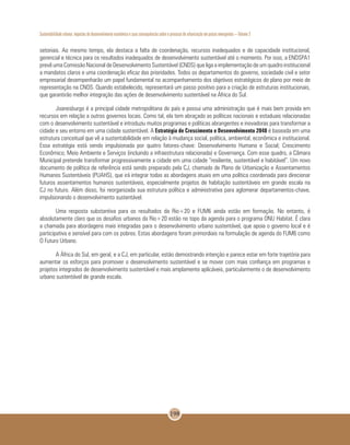 Sustentabilidade urbana: impactos do desenvolvimento econômico e suas consequências sobre o processo de urbanização em países emergentes – Volume 3
198
setoriais. Ao mesmo tempo, ela destaca a falta de coordenação, recursos inadequados e de capacidade institucional,
gerencial e técnica para os resultados inadequados de desenvolvimento sustentável até o momento. Por isso, a ENDSPA1
prevê uma Comissão Nacional de Desenvolvimento Sustentável (CNDS) que liga a implementação de um quadro institucional
a mandatos claros e uma coordenação eficaz das prioridades. Todos os departamentos do governo, sociedade civil e setor
empresarial desempenharão um papel fundamental no acompanhamento dos objetivos estratégicos do plano por meio de
representação na CNDS. Quando estabelecido, representará um passo positivo para a criação de estruturas institucionais,
que garantirão melhor integração das ações de desenvolvimento sustentável na África do Sul.
Joanesburgo é a principal cidade metropolitana do país e possui uma administração que é mais bem provida em
recursos em relação a outros governos locais. Como tal, ela tem abraçado as políticas nacionais e estaduais relacionadas
com o desenvolvimento sustentável e introduziu muitos programas e políticas abrangentes e inovadoras para transformar a
cidade e seu entorno em uma cidade sustentável. A Estratégia de Crescimento e Desenvolvimento 2040 é baseada em uma
estrutura conceitual que vê a sustentabilidade em relação à mudança social, política, ambiental, econômica e institucional.
Essa estratégia está sendo impulsionada por quatro fatores-chave: Desenvolvimento Humano e Social; Crescimento
Econômico; Meio Ambiente e Serviços (incluindo a infraestrutura relacionada) e Governança. Com esse quadro, a Câmara
Municipal pretende transformar progressivamente a cidade em uma cidade “resiliente, sustentável e habitável”. Um novo
documento de política de referência está sendo preparado pela CJ, chamado de Plano de Urbanização e Assentamentos
Humanos Sustentáveis (PUAHS), que irá integrar todas as abordagens atuais em uma política coordenada para direcionar
futuros assentamentos humanos sustentáveis, especialmente projetos de habitação sustentáveis em grande escala na
CJ no futuro. Além disso, foi reorganizada sua estrutura política e administrativa para aglomerar departamentos-chave,
impulsionando o desenvolvimento sustentável.
Uma resposta substantiva para os resultados da Rio+20 e FUM6 ainda estão em formação. No entanto, é
absolutamente claro que os desafios urbanos da Rio+20 estão no topo da agenda para o programa ONU Habitat. É clara
a chamada para abordagens mais integradas para o desenvolvimento urbano sustentável, que apoia o governo local e é
participativa e sensível para com os pobres. Estas abordagens foram primordiais na formulação de agenda do FUM6 como
O Futuro Urbano.
A África do Sul, em geral, e a CJ, em particular, estão demostrando intenção e parece estar em forte trajetória para
aumentar os esforços para promover o desenvolvimento sustentável e se mover com mais confiança em programas e
projetos integrados de desenvolvimento sustentável e mais amplamente aplicáveis, particularmente o de desenvolvimento
urbano sustentável de grande escala.
 