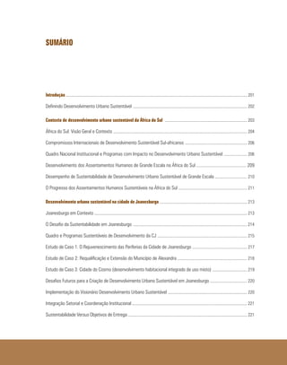 SUMÁRIO
Introdução	............................................................................................................................................................................ 201
Definindo Desenvolvimento Urbano Sustentável	............................................................................................................ 202
Contexto de desenvolvimento urbano sustentável da África do Sul .............................................................................. 203
África do Sul: Visão Geral e Contexto ............................................................................................................................... 204
Compromissos Internacionais de Desenvolvimento Sustentável Sul-africanos ........................................................... 206
Quadro Nacional Institucional e Programas com Impacto no Desenvolvimento Urbano Sustentável ...................... 206
Desenvolvimento dos Assentamentos Humanos de Grande Escala na África do Sul ........................................... 209
Desempenho de Sustentabilidade de Desenvolvimento Urbano Sustentável de Grande Escala	.............................. 210
O Progresso dos Assentamentos Humanos Sustentáveis na África do Sul ................................................................. 211
Desenvolvimento urbano sustentável na cidade de Joanesburgo ................................................................................... 213
Joanesburgo em Contexto ................................................................................................................................................. 213
O Desafio da Sustentabilidade em Joanesburgo	............................................................................................................ 214
Quadro e Programas Sustentáveis de Desenvolvimento da CJ ..................................................................................... 215
Estudo de Caso 1: O Rejuvenescimento das Periferias da Cidade de Joanesburgo .................................................... 217
Estudo de Caso 2: Requalificação e Extensão do Município de Alexandra .................................................................. 218
Estudo de Caso 3: Cidade do Cosmo (desenvolvimento habitacional integrado de uso misto) ................................. 219
Desafios Futuros para a Criação de Desenvolvimento Urbano Sustentável em Joanesburgo ................................... 220
Implementação do Visionário Desenvolvimento Urbano Sustentável ........................................................................... 220
Integração Setorial e Coordenação Institucional	............................................................................................................. 221
Sustentabilidade Versus Objetivos de Entrega ................................................................................................................. 221
 