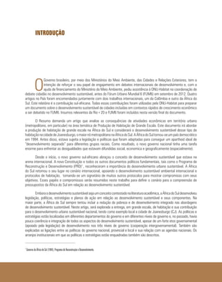 INTRODUÇÃO
O
Governo brasileiro, por meio dos Ministérios do Meio Ambiente, das Cidades e Relações Exteriores, tem a
intenção de reforçar o seu papel de engajamento em debates internacionais de desenvolvimento e, com a
ajuda de financiamento do Ministério do Meio Ambiente, pediu assistência à ONU-Habitat na coordenação de
debate cidadão no desenvolvimento sustentável, antes do Fórum Urbano Mundial 6 (FUM6) em setembro de 2012. Quatro
artigos no País foram encomendados juntamente com dois trabalhos internacionais, um da Colômbia e outro da África do
Sul. Este relatório é a contribuição sul-africana. Todas essas contribuições foram utilizadas pela ONU-Habitat para preparar
um documento sobre o desenvolvimento sustentável de cidades incluídas em contextos rápidos de crescimento econômico
a ser debatido no FUM6. Insumos relevantes da Rio+20 e FUM6 foram incluídos nesta versão final do documento.
O Resumo demanda um artigo que analise as consequências de atividades econômicas em território urbano
(metropolitano, em particular) na área temática de Produção de Habitação de Grande Escala. Este documento irá abordar
a produção de habitação de grande escala na África do Sul e considerará o desenvolvimento sustentável desse tipo de
habitaçãonacidadedeJoanesburgo,omaiornómetropolitanonaÁfricadoSul.AÁfricadoSultornou-seumpaísdemocrático
em 1994. Antes disso, estava sujeita a legislação e políticas que foram adaptadas para conseguir um apartheid ideal de
“desenvolvimento separado” para diferentes grupos raciais. Como resultado, o novo governo nacional tinha uma tarefa
enorme para enfrentar as desigualdades que estavam difundidas social, economica e geograficamente (espacialmente).
Desde o início, o novo governo sul-africano abraçou o conceito de desenvolvimento sustentável que estava na
arena internacional. A nova Constituição e todos os outros documentos políticos fundamentais, tais como o Programa de
Reconstrução e Desenvolvimento (PRD)1
, reconheceram a importância do desenvolvimento urbano sustentável. A África
do Sul retomou o seu lugar no cenário internacional, apoiando o desenvolvimento sustentável ambiental internacional e
protocolos de habitação, tornando-se um signatário de muitos outros protocolos para mostrar compromisso com seus
objetivos. Esses papéis e compromissos serão resumidos neste trabalho para definir o cenário para a compreensão de
pressupostos da África do Sul em relação ao desenvolvimento sustentável.
Emboraodesenvolvimentosustentávelsejaumconceitocontestadonaliteraturaacadêmica,aÁfricadoSuldesenvolveu
legislação, políticas, estratégias e planos de ação em relação ao desenvolvimento sustentável e seus componentes. Na
maior parte, a África do Sul sempre tentou incluir a redução da pobreza e de desenvolvimento integrado nas abordagens
de desenvolvimento sustentável. Neste artigo, será explorada a entrega, em grande escala, de habitação e sua contribuição
para o desenvolvimento urbano sustentável nacional, tendo como exemplo local a cidade de Joanesburgo (CJ). As políticas e
estratégias estão localizadas em diferentes departamentos do governo e em diferentes níveis de governo e, no passado, havia
pouca coerência e integração de todos os aspectos do desenvolvimento sustentável, apesar de um forte etos governamental
(apoiado pela legislação) de desenvolvimento nos três níveis de governo (cooperação intergovernamental). Também são
explicadas as ligações entre as políticas do governo nacional, provincial e local e sua relação com as agendas nacionais. Os
arranjos institucionais em que as políticas e estratégias estão enquadradas também são descritos.
1
Governo da África do Sul (1994), Programa de Reconstrução e Desenvolvimento.
 