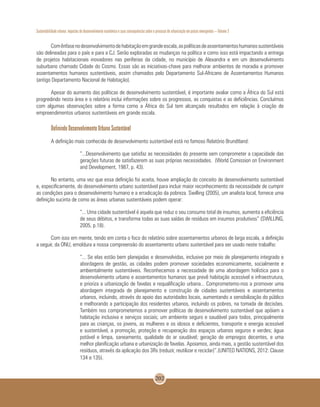 Sustentabilidade urbana: impactos do desenvolvimento econômico e suas consequências sobre o processo de urbanização em países emergentes – Volume 3
202
Comênfasenodesenvolvimentodehabitaçãoemgrandeescala,aspolíticasdeassentamentoshumanossustentáveis
são delineadas para o país e para a CJ. Serão exploradas as mudanças na política e como isso está impactando a entrega
de projetos habitacionais inovadores nas periferias da cidade, no município de Alexandra e em um desenvolvimento
suburbano chamado Cidade do Cosmo. Essas são as iniciativas-chave para melhorar ambientes de moradia e promover
assentamentos humanos sustentáveis, assim chamados pelo Departamento Sul-Africano de Assentamentos Humanos
(antigo Departamento Nacional de Habitação).
Apesar do aumento das políticas de desenvolvimento sustentável, é importante avaliar como a África do Sul está
progredindo nesta área e o relatório inclui informações sobre os progressos, as conquistas e as deficiências. Concluímos
com algumas observações sobre a forma como a África do Sul tem alcançado resultados em relação à criação de
empreendimentos urbanos sustentáveis em grande escala.
Definindo Desenvolvimento Urbano Sustentável
A definição mais conhecida de desenvolvimento sustentável está no famoso Relatório Brundtland:
“...Desenvolvimento que satisfaz as necessidades do presente sem comprometer a capacidade das
gerações futuras de satisfazerem as suas próprias necessidades. (World Comission on Environment
and Development, 1987, p. 43).
No entanto, uma vez que essa definição foi aceita, houve ampliação do conceito de desenvolvimento sustentável
e, especificamente, do desenvolvimento urbano sustentável para incluir maior reconhecimento da necessidade de cumprir
as condições para o desenvolvimento humano e a erradicação da pobreza. Swilling (2005), um analista local, fornece uma
definição sucinta de como as áreas urbanas sustentáveis podem operar:
“... Uma cidade sustentável é aquela que reduz o seu consumo total de insumos, aumenta a eficiência
de seus débitos, e transforma todas as suas saídas de resíduos em insumos produtivos” (SWILLING,
2005, p.18).
Com isso em mente, tendo em conta o foco do relatório sobre assentamentos urbanos de larga escala, a definição
a seguir, da ONU, emoldura a nossa compreensão do assentamento urbano sustentável para ser usado neste trabalho:
“... Se elas estão bem planejadas e desenvolvidas, inclusive por meio de planejamento integrado e
abordagens de gestão, as cidades podem promover sociedades economicamente, socialmente e
ambientalmente sustentáveis. Reconhecemos a necessidade de uma abordagem holística para o
desenvolvimento urbano e assentamentos humanos que prevê habitação acessível e infraestrutura,
e prioriza a urbanização de favelas e requalificação urbana... Comprometemo-nos a promover uma
abordagem integrada de planejamento e construção de cidades sustentáveis e assentamentos
urbanos, incluindo, através do apoio das autoridades locais, aumentando a sensibilização do público
e melhorando a participação dos residentes urbanos, incluindo os pobres, na tomada de decisões.
Também nos comprometemos a promover políticas de desenvolvimento sustentável que apóiam a
habitação inclusiva e serviços sociais; um ambiente seguro e saudável para todos, principalmente
para as crianças, os jovens, as mulheres e os idosos e deficientes, transporte e energia acessível
e sustentável, a promoção, proteção e recuperação dos espaços urbanos seguros e verdes; água
potável e limpa, saneamento, qualidade do ar saudável; geração de empregos decentes, e uma
melhor planificação urbana e urbanização de favelas. Apoiamos, ainda mais, a gestão sustentável dos
resíduos, através da aplicação dos 3Rs (reduzir, reutilizar e reciclar)”.(UNITED NATIONS, 2012: Clause
134 e 135).
 