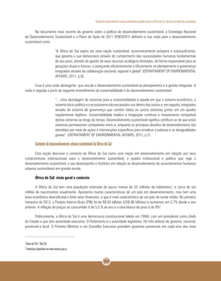 Revisão do desenvolvimento urbano sustentável de grande escala na África do Sul, com foco na cidade de Joanesburgo
203
No documento mais recente do governo sobre a política de desenvolvimento sustentável, a Estratégia Nacional
de Desenvolvimento Sustentável e o Plano de Ação de 2011 (ENDSPA1) definem a sua visão para o desenvolvimento
sustentável como:
“A África do Sul aspira ser uma nação sustentável, economicamente próspera e autossuficiente,
que garanta a sua democracia através do cumprimento das necessidades humanas fundamentais
de seu povo, através da gestão de seus recursos ecológicos limitados, de forma responsável para as
gerações atuais e futuras, e avançando eficientemente e eficazmente no planejamento e governança
integrados através da colaboração nacional, regional e global”.(DEPARTAMENT OF ENVIRONMENTAL
AFFAIRS, 2011, p.9).
Essa é uma visão abrangente que vincula o desenvolvimento sustentável ao planejamento e à gestão integrada. A
visão é seguida a partir do seguinte entendimento da sustentabilidade e do desenvolvimento sustentável:
“... Uma abordagem de sistemas para a sustentabilidade é aquele em que o sistema econômico, o
sistemasócio-políticoeoecossistemasãoencaixadosunsdentrodosoutrose,emseguida,integrados
através do sistema de governança que contém todos os outros sistemas juntos em um quadro
regulamentar legítimo. Sustentabilidade implica a integração contínua e mutuamente compatível
destes sistemas ao longo do tempo. Desenvolvimento sustentável significa certificar-se de que estes
sistemas permanecem compatíveis entre si, enquanto os principais desafios de desenvolvimento são
atendidos por meio de ações e intervenções específicas para erradicar a pobreza e as desigualdades
graves”. (DEPARTAMENT OF ENVIRONMENTAL AFFAIRS, 2011, p.7).
Contexto de desenvolvimento urbano sustentável da África do Sul
Esta seção descreve o contexto da África do Sul como uma nação em desenvolvimento em relação aos seus
compromissos internacionais para o desenvolvimento sustentável, o quadro institucional e político que rege o
desenvolvimento sustentável, e seu desempenho e histórico em relação ao desenvolvimento de assentamentos humanos
urbanos sustentáveis em grande escala.
África do Sul: visão geral e contexto
A África do Sul tem uma população estimada de pouco menos de 52 milhões de habitantes2
, e cerca de um
milhão de nascimentos anualmente. Apresenta muitas características de um país em desenvolvimento, mas tem uma
base econômica diversificada e forte setor financeiro, o que é mais característico de um país de renda média. No primeiro
trimestre de 2012, o Produto Interno Bruto (PIB) foi de R$ 65 bilhões (US$ 96 bilhões) e aumentou em 2,7% desde o ano
anterior. A inflação de preços ao consumidor é de 5,5 % ao ano e a taxa básica de juros é de 9%3
.
Politicamente, a África do Sul é uma democracia constitucional (eleita em 1994), com um presidente como chefe
de Estado e que tem autoridade executiva. O Parlamento é a autoridade legislativa. Há três esferas de governo: nacional,
provincial e local. O Primeiro Ministro e um Conselho Executivo presidem governos provinciais em cada uma das nove
2
Censo de 2011, Stats SA.
3
Estatísticas disponíveis em www.treasury.gov.za.
 