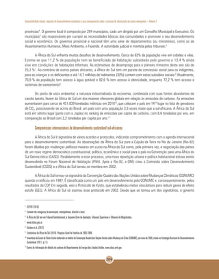 Sustentabilidade urbana: impactos do desenvolvimento econômico e suas consequências sobre o processo de urbanização em países emergentes – Volume 3
204
províncias4
. O governo local é composto por 284 municípios, cada um dirigido por um Conselho Municipal e Executivo. Os
municípios5
são responsáveis por cumprir as necessidades básicas das comunidades e promover o seu desenvolvimento
social e econômico. Os governos provincial e nacional têm uma série de departamentos (ou ministérios), como os de
Assentamentos Humanos, Meio Ambiente, e Fazenda. A autoridade judicial é mantida pelos tribunais.6
A África do Sul enfrenta muitos desafios de desenvolvimento. Cerca de 63% da população vive em cidades e vilas.
Estima-se que 11,2 % da população tem se beneficiado da habitação subsidiada pelo governo e 13,4 % ainda
vive em condições de habitações informais. As estimativas de desemprego para o primeiro trimestre deste ano são de
25,2 %7
. Ao contrário de outros países africanos, a África do Sul tem um pacote de concessão social para os indigentes,
para as crianças e os deficientes e até 14,7 milhões de habitantes (30%) contam com estes subsídios sociais.8
Atualmente,
70,9 % da população tem acesso à água potável e 82,6 % tem acesso à eletricidade, enquanto 72,2 % tem acesso a
sistemas de saneamento9
.
Do ponto de vista ambiental, a natureza industrializada da economia, combinada com suas fontes abundantes de
carvão barato, fazem da África do Sul um dos maiores ofensores globais em relação às emissões de carbono. As emissões
aumentaram para cerca de 451.839 toneladas métricas em 201010
,que colocam o país em 14 º lugar na lista de geradores
de CO2
, posicionando-se acima do Brasil, um país com uma população 3,8 vezes maior que a sul-africana. A África do Sul
está em sétimo lugar (junto com o Japão) no ranking de emissões per capita de carbono, com 8,9 toneladas por ano, em
comparação ao Brasil com 2,2 toneladas per capita por ano.11
Compromissos internacionais de desenvolvimento sustentável sul-africanos
A África do Sul é signatária de vários acordos e protocolos, indicando comprometimento com a agenda internacional
para o desenvolvimento sustentável. As observações da África do Sul para a Cúpula da Terra no Rio de Janeiro (Rio-92)
foram diluídas por mudanças políticas maiores em curso na África do Sul como, pela primeira vez, a negociação das partes
de um novo regime democrático constitucional, político, econômico e social para o país na Convenção para uma África do
Sul Democrática (CASD). Paralelamente a esse processo, uma nova repartição urbana e política habitacional estava sendo
desenvolvida no Fórum Nacional de Habitação (FNH). Após a Rio-92, a ONU criou a Comissão sobre Desenvolvimento
Sustentável (CSDS) e a África do Sul tornou-se membro em 2002.
AÁfricadoSultornou-sesignatáriadaConvenção-QuadrodasNaçõesUnidassobreMudançasClimáticas(CQNUMC)
quando a ratificou em 1997. É classificada como um país em desenvolvimento pela CQNUMC e, consequentemente, pelos
resultados da COP. Em seguida, veio o Protocolo de Kyoto, que estabeleceu metas vinculativas para reduzir gases de efeito
estufa (GEE). A África do Sul só assinou esse protocolo em 2002. Desde que se tornou um dos signatários, o governo
4
	JEFFER (2010).
5
	Existem três categorias de municípios: metropolitano, distrital e local.
6
	A África do Sul tem um Tribunal Constitucional, a Suprema Corte de Apelação, Tribunais Superiores e Tribunais de Magistrados.
7
	www.statsa.gov.za
8
	Gordon et al. (2012)
9
	Estatísticas da África do Sul (2010): Pesquisa Geral de Famílias de 2002-2009.
10
	InventáriodeGasesdeEfeitoEstufaelaboradonoâmbitodaConvenção-QuadrodasNaçõesUnidassobreMudançadoClima(CQNUMC),emmaiode2009,citadonaEstratégiaNacionaldeDesenvolvimento
Sustentável (2011, p.11)
11
Centro de informação de dióxido de carbono do Departamento de Energia dos Estados Unidos. www.cdiac.ornl.gov.
 