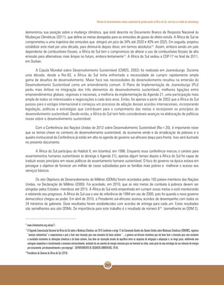 Revisão do desenvolvimento urbano sustentável de grande escala na África do Sul, com foco na cidade de Joanesburgo
205
demonstrou sua posição sobre a mudança climática, que está descrita no Documento Branco de Resposta Nacional às
Mudanças Climáticas (2011), que define as metas desejadas para as emissões de gases do efeito estufa. A África do Sul se
comprometeu a uma trajetória das emissões que atingirá um pico de 34% até 2020 e 40% em 2025. Em seguida, projetou
estabilizar este nível por uma década, para diminuí-lo depois disso, em termos absolutos12
. Assim, embora sendo um país
dependente de combustíveis fósseis, a África do Sul tem o compromisso de alterar o uso de combustíveis fósseis de alta
emissão para alternativas mais limpas no futuro, embora lentamente13
. A África do Sul sediou a COP-17 no final de 2011,
em Durban.
A Cúpula Mundial sobre Desenvolvimento Sustentável (CMDS, 2002) foi realizada em Joanesburgo. Durante
uma década, desde a Rio-92, a África do Sul tinha enfrentado a necessidade de cumprir rapidamente ampla
gama de desafios de desenvolvimento. Maior foco nas necessidades de desenvolvimento resultou na emersão do
Desenvolvimento Sustentável como um entendimento comum. O Plano de Implementação de Joanesburgo (PIJ)
pediu mais ênfase na integração dos três elementos do desenvolvimento sustentável, melhores ligações entre
empreendimentos globais, regionais e nacionais, a melhoria da implementação da Agenda 21, uma participação mais
ampla de todos os interessados e negociações a cada dois anos. Então, foi apenas a partir de 2002 que a África do Sul
passou para o estágio internacional e começou um processo de adoção desses acordos internacionais, incorporando
legislação, políticas e estratégias que contribuam para o cumprimento das metas e incorporem os princípios do
desenvolvimento sustentável. Desde então, a África do Sul tem feito consideráveis avanços na elaboração de políticas
novas sobre o desenvolvimento sustentável.
Com a Conferência das Nações Unidas de 2012 sobre Desenvolvimento Sustentável (Rio+20), é importante notar
que os temas-chave no contexto do desenvolvimento sustentável, da economia verde e da erradicação da pobreza e o
quadro institucional da Conferência já estão em alta na agenda do governo sul-africano daqui para frente. Isso será ilustrado
no presente documento.
A África do Sul participou do Habitat II, em Istambul, em 1996. Enquanto essa conferência marcou o cenário para
assentamentos humanos sustentáveis (e abrange a Agenda 21), apenas algum tempo depois a África do Sul foi capaz de
traduzir esses princípios em novas políticas de assentamento humano sustentável. O foco do governo na época estava em
perseguir o objetivo de fornecer um milhão de casas subsidiadas para as famílias mais pobres e melhorar o acesso aos
serviços básicos.
Os oito Objetivos de Desenvolvimento do Milênio (ODMs) foram acordados pelos 193 países-membros das Nações
Unidas, na Declaração do Milênio (2000). Foi acordado, em 2010, que as oito metas de combate à pobreza devem ser
atingidas pelos Estados- membros até 2015. A África do Sul está empenhada em cumprir essas metas e está monitorando
e relatando seu progresso. A África do Sul usa o ano de referência de 1994 em vez de 2000, pois foi quando o novo governo
democrático chegou ao poder. Em abril de 2010, o Presidente sul-africano assinou acordos de desempenho com todos os
34 ministros do gabinete. Doze resultados foram estabelecidos com acordos de entrega para cada um. Estes resultados
são semelhantes aos oito ODMs. De importância para este trabalho é o resultado de número 814
(semelhante ao ODM 2),
12
www.climateaction.org.za/cop17.
13
ASegundaComunicaçãoNacionaldaÁfricadoSulsobreaMudançaClimática,em2010(conformeoartigo12daConvenção-QuadrodasNaçõesUnidassobreMudançasClimáticas(CQNUMC),registrou
“avanços substantivos” e compromissou o país a fazer uma transição para uma economia de baixo carbono “... o governo sul-africano reconhece que ele deve fazer a transição para uma economia
e sociedade resistentes às alterações climáticas e de baixo carbono. Isso deve ser alcançado através do equilíbrio entre as respostas de mitigação e adaptação e, no longo prazo, redefinindo uma
vantagemcompetitivaetransformandoaeconomiaestruturalmente,mudandodeumcaminhodeenergiaintensivaparaumfavorávelaoclima,comopartedeumaestratégiadeusointensivodeenergia
pró-crescimento, pró-desenvolvimento e pró-emprego”. (DEPARTAMENTO DE ASSUNTOS AMBIENTAIS, 2010).
14
Presidência do Governo da África do Sul (2010).
 