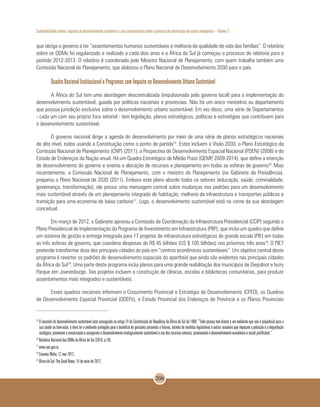 Sustentabilidade urbana: impactos do desenvolvimento econômico e suas consequências sobre o processo de urbanização em países emergentes – Volume 3
206
que obriga o governo a ter “assentamentos humanos sustentáveis e melhoria da qualidade de vida das famílias”. O relatório
sobre os ODMs foi regularizado e realizado a cada dois anos e a África do Sul já começou o processo de relatoria para o
período 2012-2013. O relatório é coordenado pelo Ministro Nacional de Planejamento, com quem trabalha também uma
Comissão Nacional de Planejamento, que elaborou o Plano Nacional de Desenvolvimento 2030 para o país.
Quadro Nacional Institucional e Programas com Impacto no Desenvolvimento Urbano Sustentável
A África do Sul tem uma abordagem descentralizada (impulsionada pelo governo local) para a implementação do
desenvolvimento sustentável, guiada por políticas nacionais e provinciais. Não há um único ministério ou departamento
que possua jurisdição exclusiva sobre o desenvolvimento urbano sustentável. Em vez disso, uma série de Departamentos
- cada um com seu próprio foco setorial - tem legislação, planos estratégicos, políticas e estratégias que contribuem para
o desenvolvimento sustentável.
O governo nacional dirige a agenda do desenvolvimento por meio de uma série de planos estratégicos nacionais
de alto nível, todos usando a Constituição como o ponto de partida15
. Estes incluem a Visão 2030, o Plano Estratégico da
Comissão Nacional de Planejamento (CNP) (2011), a Pespectiva de Desenvolvimento Espacial Nacional (PDEN) (2006) e do
Estado de Endereços da Nação anual. Há um Quadro Estratégico de Médio Prazo (QEMP, 2009-2014), que define a intenção
de desenvolvimento do governo e orienta a alocação de recursos e planejamento em todas as esferas de governo16
.Mais
recentemente, a Comissão Nacional de Planejamento, com o ministro do Planejamento (no Gabinete da Presidência),
preparou o Plano Nacional de 2030 (2011). Embora este plano aborde todos os setores (educação, saúde, criminalidade,
governança, transformação), ele possui uma mensagem central sobre mudanças nos padrões para um desenvolvimento
mais sustentável através de um planejamento integrado de habitação, melhoria da infraestrutura e transportes públicos e
transição para uma economia de baixo carbono17
. Logo, o desenvolvimento sustentável está no cerne da sua abordagem
conceitual.
Em março de 2012, o Gabinete aprovou a Comissão de Coordenação da Infraestrutura Presidencial (CCIP) segundo o
Plano Presidencial de Implementação do Programa de Investimento em Infraestrutura (PIIP), que inclui um quadro que define
um sistema de gestão e entrega integrada para 17 projetos de infraestrutura estratégicos de grande escala (PIE) em todas
as três esferas de governo, que coordena despesas de R$ 45 bilhões (US $ 105 bilhões) nos próximos três anos18
.O PIE7
pretende transformar doze das principais cidades do país em “centros econômicos sustentáveis”. Um objetivo central deste
programa é reverter os padrões de desenvolvimento espaciais do apartheid que ainda são evidentes nas principais cidades
da África do Sul19
. Uma parte deste programa inclui planos para uma grande reabilitação dos municípios de Diepsloot e Ivory
Parque em Joanesburgo. Tais projetos incluem a construção de clínicas, escolas e bibliotecas comunitárias, para produzir
assentamentos mais integrados e sustentáveis.
Esses quadros nacionais informam o Crescimento Provincial e Estratégia de Desenvolvimento (CPED), os Quadros
de Desenvolvimento Espacial Provincial (QDEPs), o Estado Provincial dos Endereços de Província e os Planos Provinciais
15
O conceito de desenvolvimento sustentável está consagrado no artigo 24 da Constituição da República da África do Sul de 1996: “Toda pessoa tem direito a um ambiente que não é prejudicial para a
sua saúde ou bem-estar, e deve ter o ambiente protegido para o benefício de gerações presentes e futuras, através de medidas legislativas e outras razoáveis que impeçam a poluição e a degradação
ecológica, promovam a conservação e assegurem o desenvolvimento ecologicamente sustentável e uso dos recursos naturais, promovendo o desenvolvimento econômico e social justificável.”
16
Relatório Nacional dos ODMs da África do Sul (2010, p.16).
17
www.npc.gov.za.
18
Creamer Mídia, 12 mar 2012.
19
África do Sul: The Good News, 14 de maio de 2012.
 