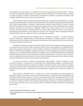 Revisão do desenvolvimento urbano sustentável de grande escala na África do Sul, com foco na cidade de Joanesburgo
207
de Desempenho anuais. Por exemplo, na Estratégia de Crescimento e Desenvolvimento de Gauteng (ECDG)20
, o Governo
Provincial de Gauteng (GPG) se esforça para ter uma cidade sustentável, abrangendo o crescimento econômico sustentável
e a criação de emprego sustentável, o desenvolvimento socioeconômico sustentável e comunidades sustentáveis, todas
estratégias englobadas nos quadros nacionais de desenvolvimento.
Outros Ministérios Nacionais também desempenham papel-chave na promoção do desenvolvimento sustentável,
incluindooTesouroNacional(TN),oDepartamentodeAssentamentosHumanos(DAH),oDepartamentodeDesenvolvimento
Rural e Reforma Agrária (DDRRA) e, sobretudo, o Departamento de Assuntos Ambientais (DAA). Em resumo, o Tesouro
Nacional fornece diretrizes do Tesouro para o Planejamento Estratégico e os Planos Anuais de Desempenho que incorporam
princípios e indicadores de desenvolvimento sustentável. Também financia alguns programas, como o de Concessão
de Parceria de Desenvolvimento de Vizinhança (CPDV) para atualizar antigos municípios e fornecer uma Concessão de
Desenvolvimento de Assentamento Urbano (CDAU) aos municípios, a fim de preparar o Plano de Desempenho Ambiental
Construído (PDAC), todos com o objetivo de alcançar o desenvolvimento sustentável.
Como os assentamentos humanos (habitação) são uma “competência concorrente”21
do governo nacional e
provincial, o DAH provê a legislação relativa ao desenvolvimento da habitação e as políticas nacionais em matéria de
assentamentos humanos sustentáveis. Sua abordagem será apresentada em seção separada, dado o foco deste documento
na entrega da habitação em grande escala.
ODDRRAéresponsávelpeloordenamentodoterritórionaÁfricadoSul,incluindoalegislaçãorelativaaoplanejamento
e ao desenvolvimento (uso do solo). Devido ao apartheid, a África do Sul tem sido assolada por uma infinidade de leis de
planejamento separadas, fazendo deste um sistema complexo e ineficiente, onde diferentes procedimentos e regras se
aplicam em diferentes áreas geográficas. O planejamento espacial e o sistema legislativo de uso do solo estão passando
por reforma com um Planejamento Espacial Nacional e Lei de Gestão do Uso do Solo (PENLGUS) atualmente no Parlamento.
O PENLGUS proporcionará uma estrutura unificada para os planos de desenvolvimento em todas as esferas de governo,
bem como estabelecerá diretrizes para a forma como a terra deve ser planejada e desenvolvida. Isto introduzirá um sistema
coerente de planejamento nos níveis nacional, provincial e local de governo.
Os planos são chamados de Quadro de Desenvolvimento Espacial (QDEs) e integram considerações sociais,
econômicas, ambientais e de infraestrutura na determinação onde o desenvolvimento integrado e sustentável ocorrerá.
A nova lei de planejamento direcionará o planejamento integrado e sustentável e apoiará os fortes poderes que o governo
local possui para preparar planos de desenvolvimento para toda a sua área municipal e para decidir sobre os pedidos de
desenvolvimento para promover o desenvolvimento sustentável (nenhuma evolução ocorre se não estiver de acordo com
os planos).
Mais importante, o PENLGUS fornece um quadro para as Províncias desenvolverem sua própria legislação de
planejamento provincial. Cada província está agora desenvolvendo/revendo a sua própria lei unitária de planejamento que
será aplicada a todas as terras na província e a todos os atores que pretendam realizar o desenvolvimento da terra. As leis
de planejamento provinciais vão dirigir a preparação de Planos Provinciais e QDEs locais. Esses planos são obrigados a levar
em conta todos os fatores que afetam a forma espacial do desenvolvimento da província ou município (biodiversidade, áreas
de conservação, patrimônio, turismo, serviços sociais econômicos e ambientais, habitação, infraestrutura e capacidade de
posse da terra).
20
A cidade de Joanesburgo está dentro da Província de Gauteng e é a sua capital.
21
Nos termos da Constituição da África do Sul, cada esfera de governo recebeu poderes legislativos em setores-chave. Com relação à habitação, tanto o governo provincial quanto o nacional possuem
responsabilidades.
 
