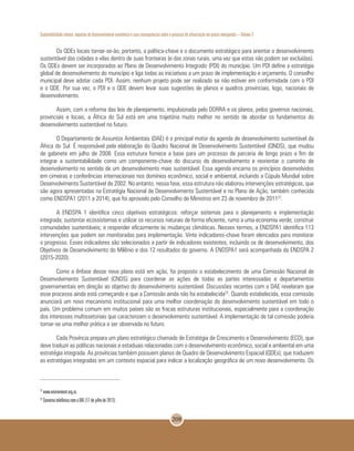 Sustentabilidade urbana: impactos do desenvolvimento econômico e suas consequências sobre o processo de urbanização em países emergentes – Volume 3
208
Os QDEs locais tornar-se-ão, portanto, a política-chave e o documento estratégico para orientar o desenvolvimento
sustentável das cidades e vilas dentro de suas fronteiras (e das zonas rurais, uma vez que estas não podem ser excluídas).
Os QDEs devem ser incorporados ao Plano de Desenvolvimento Integrado (PDI) do município. Um PDI define a estratégia
global de desenvolvimento do município e liga todas as iniciativas a um prazo de implementação e orçamento. O conselho
municipal deve adotar cada PDI. Assim, nenhum projeto pode ser realizado se não estiver em conformidade com o PDI
e o QDE. Por sua vez, o PDI e o QDE devem levar suas sugestões de planos e quadros provinciais, logo, nacionais de
desenvolvimento.
Assim, com a reforma das leis de planejamento, impulsionada pelo DDRRA e os planos, pelos governos nacionais,
provinciais e locais, a África do Sul está em uma trajetória muito melhor no sentido de abordar os fundamentos do
desenvolvimento sustentável no futuro.
O Departamento de Assuntos Ambientais (DAE) é o principal motor da agenda de desenvolvimento sustentável da
África do Sul. É responsável pela elaboração do Quadro Nacional de Desenvolvimento Sustentável (QNDS), que mudou
de gabinete em julho de 2008. Essa estrutura fornece a base para um processo de parceria de longo prazo a fim de
integrar a sustentabilidade como um componente-chave do discurso do desenvolvimento e reorientar o caminho de
desenvolvimento no sentido de um desenvolvimento mais sustentável. Essa agenda encarna os princípios desenvolvidos
em cimeiras e conferências internacionais nos domínios econômico, social e ambiental, incluindo a Cúpula Mundial sobre
Desenvolvimento Sustentável de 2002. No entanto, nessa fase, essa estrutura não elaborou intervenções estratégicas, que
são agora apresentadas na Estratégia Nacional de Desenvolvimento Sustentável e no Plano de Ação, também conhecida
como ENDSPA1 (2011 a 2014), que foi aprovado pelo Conselho de Ministros em 23 de novembro de 201122
.
A ENDSPA 1 identifica cinco objetivos estratégicos: reforçar sistemas para o planejamento e implementação
integrada; sustentar ecossistemas e utilizar os recursos naturais de forma eficiente, rumo a uma economia verde; construir
comunidades sustentáveis; e responder eficazmente às mudanças climáticas. Nesses termos, a ENDSPA1 identifica 113
intervenções que podem ser monitoradas para implementação. Vinte indicadores-chave foram elencados para monitorar
o progresso. Esses indicadores são selecionados a partir de indicadores existentes, incluindo os de desenvolvimento, dos
Objetivos de Desenvolvimento do Milênio e dos 12 resultados do governo. A ENDSPA1 será acompanhada da ENDSPA 2
(2015-2020).
Como a ênfase desse novo plano está em ação, foi proposto o estabelecimento de uma Comissão Nacional de
Desenvolvimento Sustentável (CNDS) para coordenar as ações de todas as partes interessadas e departamentos
governamentais em direção ao objetivo do desenvolvimento sustentável. Discussões recentes com o DAE revelaram que
esse processo ainda está começando e que a Comissão ainda não foi estabelecida23
. Quando estabelecida, essa comissão
anunciará um novo mecanismo institucional para uma melhor coordenação do desenvolvimento sustentável em todo o
país. Um problema comum em muitos países são as fracas estruturas institucionais, especialmente para a coordenação
dos interesses multissetoriais que caracterizam o desenvolvimento sustentável. A implementação de tal comissão poderia
tornar-se uma melhor prática a ser observada no futuro.
Cada Província prepara um plano estratégico chamado de Estratégia de Crescimento e Desenvolvimento (ECD), que
deve traduzir as políticas nacionais e estaduais relacionadas com o desenvolvimento econômico, social e ambiental em uma
estratégia integrada. As províncias também possuem planos de Quadro de Desenvolvimento Espacial (QDEs), que traduzem
as estratégias integradas em um contexto espacial para indicar a localização geográfica de um novo desenvolvimento. Os
22
www.environment.org.za.
23
Conversa telefônica com a DAE (17 de julho de 2012).
 