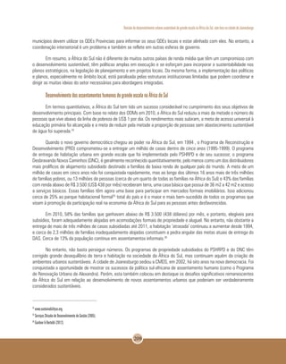 Revisão do desenvolvimento urbano sustentável de grande escala na África do Sul, com foco na cidade de Joanesburgo
209
municípios devem utilizar os QDEs Provinciais para informar os seus QDEs locais e estar alinhado com eles. No entanto, a
coordenação intersetorial é um problema e também se reflete em outras esferas de governo.
Em resumo, a África do Sul não é diferente de muitos outros países de renda média que têm um compromisso com
o desenvolvimento sustentável, têm políticas amplas em execução e se esforçam para incorporar a sustentabilidade nos
planos estratégicos, na legislação de planejamento e em projetos locais. Da mesma forma, a implementação das políticas
e planos, especialmente no âmbito local, está paralisada pelas estruturas institucionais limitadas que podem coordenar e
dirigir as muitas ideias do setor necessárias para abordagens integradas.
Desenvolvimento dos assentamentos humanos de grande escala na África do Sul
Em termos quantitativos, a África do Sul tem tido um sucesso considerável no cumprimento dos seus objetivos de
desenvolvimento principais. Com base no relato dos ODMs em 2010, a África do Sul reduziu a mais da metade o número de
pessoas que vive abaixo da linha de pobreza de US$ 1 por dia. Os rendimentos reais subiram, a meta de acesso universal à
educação primária foi alcançada e a meta de reduzir pela metade a proporção de pessoas sem abastecimento sustentável
de água foi superada.24
Quando o novo governo democrático chegou ao poder na África do Sul, em 1994 , o Programa de Reconstrução e
Desenvolvimento (PRD) comprometeu-se a entregar um milhão de casas dentro de cinco anos (1995-1999). O programa
de entrega de habitação urbana em grande escala que foi implementado pelo PSHRPD e de seu sucessor, o programa
Desbravando Novos Caminhos (DNC), é geralmente reconhecido quantitativamente, pelo menos como um dos distribuidores
mais prolíficos de alojamento subsidiado destinado a famílias de baixa renda de qualquer país do mundo. A meta de um
milhão de casas em cinco anos não foi conquistada rapidamente, mas ao longo dos últimos 16 anos mais de três milhões
de famílias pobres, ou 13 milhões de pessoas (cerca de um quarto de todas as famílias na África do Sul) e 43% das famílias
com renda abaixo de R$ 3.500 (US$ 438 por mês) receberam terra, uma casa básica que possui de 36 m2 a 42 m2 e acesso
a serviços básicos. Essas famílias têm agora uma base para participar em mercados formais imobiliários. Isso adicionou
cerca de 25% ao parque habitacional formal25
total do país e é o maior e mais bem-sucedido de todos os programas que
visam à promoção da participação real na economia da África do Sul para as pessoas antes desfavorecidas.
Em 2010, 58% das famílias que ganhavam abaixo de R$ 3.500 (438 dólares) por mês, e portanto, elegíveis para
subsídios, foram adequadamente alojadas em acomodações formais de propriedade e aluguel. No entanto, não obstante a
entrega de mais de três milhões de casas subsidiadas até 2011, a habitação ‘atrasada’ continuou a aumentar desde 1994,
e cerca de 2,3 milhões de famílias inadequadamente alojadas constituem a pedra angular das metas atuais de entrega do
DAS. Cerca de 13% da população continua em assentamentos informais.26
No entanto, não basta perseguir números. Os programas de propriedade subsidiados do PSHRPD e do DNC têm
corrigido grande desequilíbrio de terra e habitação na sociedade da África do Sul, mas continuam aquém da criação de
ambientes urbanos sustentáveis. A cidade de Joanesburgo sediou a CMDS, em 2002, há oito anos na nova democracia. Foi
conquistada a oportunidade de mostrar os sucessos da política sul-africana de assentamento humano (como o Programa
de Renovação Urbana de Alexandra). Porém, esta também colocou em destaque os desafios significativos remanescentes
da África do Sul em relação ao desenvolvimento de novos assentamentos urbanos que poderiam ser verdadeiramente
considerados sustentáveis.
24
www.sustainabilitysa.org.
25
Serviços Shisaka de Desenvolvimento de Gestão (2005).
26
Gardner & Bertoldi (2012).
 