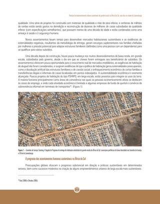 Revisão do desenvolvimento urbano sustentável de grande escala na África do Sul, com foco na cidade de Joanesburgo
211
qualidade. Uma série de projetos foi construída com materiais de qualidade e mão de obra inferior, e centenas de milhões
de randes estão sendo gastos na demolição e reconstrução de dezenas de milhares de casas subsidiadas de qualidade
inferior (com especificações semelhantes), que possuem menos de uma década de idade e estão condenadas como uma
ameaça à saúde e à segurança humana.
Novos assentamentos levam tempo para desenvolver mercados habitacionais sustentáveis e as evidências de
externalidades negativas, resultantes da metodologia de entrega, geram encargos suplementares nas famílias chefiadas
por mulheres e pressão potencial para adaptar estruturas familiares (definidas como uma pessoa com um dependente) para
se qualificar para vários subsídios.
Uma década depois da construção, houve pouca mudança nos muitos desenvolvimentos de baixa renda, em grande
escala, subsidiados pelo governo, desde o dia em que as chaves foram entregues aos beneficiários de subsídios. Os
assentamentos oferecem pouca oportunidade para o crescimento real de mercados imobiliários, as exigências de habitação
de aluguel não foram consideradas, e surgiram evidências de que a política de habitação gerou externalidades preocupantes,
como a dissolução artificial das estruturas familiares e de coesão social, o enfraquecimento econômico de certas famílias e
transferências ilegais e informais de casas localizadas em pontos indesejados. A sustentabilidade econômica é raramente
alcançada. Poucos projetos de habitação do tipo PSHRPD, em larga escala, estão previstos para integrar os usos da terra.
A maioria funciona principalmente como áreas de convivência nas quais as pessoas economicamente ativas se deslocam
às zonas de emprego, e onde cada atividade econômica é limitada a algumas empresas de fundo de quintal e comércio de
sobrevivência informal em terminais de transportes29
. (Figura 1).
Figura 1–Fazendasdelaranja,Gauteng.OlegadodoProgramadeentregadehabitaçãosubsidiadadegrandeescaladaÁfricadoSul:municípiosperiféricosdebaixadensidadenasfazendasdelaranja,
a 30 km de Joanesburgo.
O progresso dos assentamentos humanos sustentáveis na África do Sul
Preocupações globais ofuscam o progresso substancial em direção a práticas sustentáveis em determinados
setores, bem como sucessos modestos na criação de alguns empreendimentos urbanos de larga escala mais sustentáveis.
29
Rust (2006) e Shisaka (2005).
 