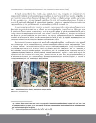 Sustentabilidade urbana: impactos do desenvolvimento econômico e suas consequências sobre o processo de urbanização em países emergentes – Volume 3
22
O impacto urbano-ambiental desse modelo é pouco estudado, mas se traduz em aspectos bem concretos, com uma
progressiva eliminação das características de riqueza e qualidade da vida urbana: condomínios baseados em padrões de
uso impactantes (por exemplo, o alto consumo de água devido à tipologia de múltiplas suítes por unidade), segmentação
da malha urbana por muros e recortes, segregação espacial por nível social, restrição da diversidade de usos, eliminação do
comércio de proximidade, substituição do espaço público, das praças e passeios por espaços privativos aos condomínios,
impermeabilização do solo, prioridade absoluta ao automóvel como modelo de locomoção etc.
A esses novos empreendimentos imobiliários se associam, muitas vezes, grandes projetos urbanos, frequentemente
alavancados por megaeventos esportivos ou culturais, para promover verdadeiras metamorfoses nas cidades, em nome
do crescimento. Nesse processo, o mais comum é perder-se a memória urbana, ou seja, a morfologia original de bairros
inteiros, necessária para a perpetuação da cidade e sua cultura. O comando da urbanização é repassado sem parcimônia
aos players do mercado imobiliário e seus patrocinadores (por exemplo, entidades controladoras dos grandes eventos
mundiais), de tal forma que as cidades não são mais planejadas em função da busca de qualidade urbana para todos, mas
tão somente em consonância com o potencial de lucratividade de cada projeto.
Como resultado, imperam os fenômenos de gentrificação e valorização imobiliária, consolidando processos de expul-
são dos mais pobres para as áreas periféricas, com todas as consequências ambientais urbanas que isso significa. Porém,
as mesmas “periferias”, com o crescimento econômico, passaram a ver os empreendimentos formais competirem com a
informalidade na disputa por terras. Há um processo de espraiamento urbano da cidade formal e rica, com a generalização
dos condomínios horizontais fechados de médio e alto padrão, em busca de “qualidade de vida” justamente como reação
– para quem pode pagar por isso – à “insustentabilidade” das áreas mais centrais25 (Figura 3). Observa-se nas regiões me-
tropolitanas crescente “dispersão de núcleos e polos, a presença crescente de vazios [entre eles] e uma frequente redução
de densidades de ocupação”, que caracterizam o que Nestor Goulart denominou de “urbanização dispersa”26, elevando os
custos com infraestrutura e as distâncias dos deslocamentos.
Figura 3 – Empreendimento vertical de padrão médio-alto e condomínio horizontal fechado em Campinas-SP.
(Fotos acervo LabQuapá-FAUUSP)
25
A rigor, os condomínios horizontais fechados são ilegais em face da Lei nº 6.766/1979, que regula os loteamentos e supostamente deveria impedir seu fechamento. Essa lei está em revisão há muitos
anos.Entreaspropostasdealteraçãoestáainserção–porfortepressãodomercado–denovatipologiadeparcelamentodeformaainstituirocondomíniofechadocomomodalidadedeparcelamento
do solo, consolidando esse modelo, bastante infeliz, de cidade.
26
REIS, N. G. Notas sobre urbanização dispersa e novas formas de tecido urbano. São Paulo: Via das Artes, 2006.
acervoLabQuapáeLabHab-respectivamente,FAUUSP
acervoLabQuapáeLabHab-respectivamente,FAUUSP
 