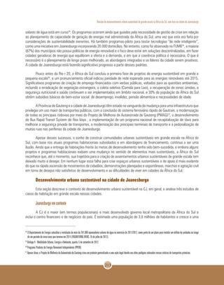 Revisão do desenvolvimento urbano sustentável de grande escala na África do Sul, com foco na cidade de Joanesburgo
213
solares de água está em curso34
. Os programas ocorrem ainda que guiados pela necessidade de gestão de crise em relação
ao planejamento de capacidade de geração de energia mal administrada da África do Sul, uma vez que esta era feita por
considerações de sustentabilidade inerentes. Há também programas-piloto para testar tecnologias “de rede inteligente”,
como uma iniciativa em Joanesburgo incorporando 20.000 domicílios. No entanto, como foi observado no FUM635
, a maioria
(87%) dos municípios não possui políticas de energia renovável e o foco deve estar em soluções descentralizadas, em fazer
cidades geradoras de energia que equilibram a oferta e a demanda, e em que a coerência política é necessária. O que é
necessário é o planejamento de longo prazo melhorado, as abordagens integradas e os líderes da cidade serem proativos.
A cidade de Joanesburgo está fazendo significativo progresso a partir desses padrões.
Pouco antes da Rio+20, a África do Sul concluiu a primeira fase de projetos de energia sustentável em grande e
pequena escala36
, e um pronunciamento oficial indicou paridade de rede esperada para as energias renováveis até 2015.
Significativos programas de criação de emprego financiados com verbas públicas, voltados para as questões ambientais,
incluindo a erradicação de vegetação estrangeira, a coleta seletiva (Comida para Lixo), a recuperação de zonas úmidas, a
segurança nutricional e saúde continuam a ser implementados em âmbito nacional, e 30% da população da África do Sul
obtêm subsídios básicos de bem-estar social: de desemprego, invalidez, pensão alimentícia e necessidades de idade.
A Província de Gauteng e a cidade de Joanesburgo têm estado na vanguarda da mudança para uma infraestrutura que
privilegia um uso maior de transportes públicos, com a conclusão do sistema ferroviário rápido de Gautrain, a modernização
de todas as principais rodovias por meio do Projeto de Melhoria da Autoestrada de Gauteng (PMAG)37
, o desenvolvimento
do Bus Rapid Transit System de Rea Vaya , a implementação de um programa nacional de recapitalização de táxis para
melhorar a segurança privada de transportes, a modernização dos principais terminais de transporte e a pedonalização de
muitas ruas nas periferias da cidade de Joanesburgo.
Apesar desses sucessos, o sonho de construir comunidades urbanas sustentáveis em grande escala na África do
Sul, com base nos atuais programas habitacionais subsidiados e em abordagens de financiamento, continua a ser uma
ilusão. Ainda que a entrega de habitações frente às metas de desenvolvimento tenha sido bem-sucedida, e embora alguns
projetos e programas habitacionais exibam uma mudança no sentido de elementos mais sustentáveis, a África do Sul
reconhece que, até o momento, sua trajetória para a criação de assentamentos urbanos sustentáveis de grande escala tem
deixado muito a desejar. Em nenhum lugar essa falha para criar espaços urbanos sustentáveis e de apoio é mais evidente
do que na rápida ascensão de movimentos de cidadãos, demonstrações planejadas e espontâneas, marchas e agitação civil
em torno de desejos não satisfeitos de desenvolvimento e as dificuldades de viver em cidades da África do Sul.
Desenvolvimento urbano sustentável na cidade de Joanesburgo
Esta seção descreve o contexto de desenvolvimento urbano sustentável na CJ, em geral, e analisa três estudos de
casos de habitação em grande escala nessas cidades.
Joanesburgo em contexto
A CJ é o maior (em termos populacionais) e mais desenvolvido governo local metropolitano da África do Sul e
inclui o centro financeiro e de negócios do país. É estimada uma população de 3,8 milhões de habitantes e cresce a uma
34
	O Departamento de Energia subsidiou a instalação de mais de 281.000 aquecedores solares de água no exercício de 2011/2012, como parte de um plano para instalar um milhão de unidades ao longo
de um período de cinco anos que termina em 2014 (ENGINEERING NEWS, 16 de julho de 2012).
35
Diálogo 4 - Mobilidade Urbana, Energia e Ambiente, quarta, 5 de setembro de 2012.
36
Programa Produtor de Energia Renovável Independente (PPERI).
37
Apesar disso, o Projeto de Melhoria da Autoestrada de Gauteng criou um protesto generalizado e uma ação legal devido aos altos pedágios colocados nessas artérias de transportes primários.
 