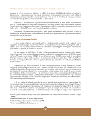 Sustentabilidade urbana: impactos do desenvolvimento econômico e suas consequências sobre o processo de urbanização em países emergentes – Volume 3
214
taxa anual de 1,8% ao ano. Estima-se que haverá 1,5 milhões de famílias até 2015, 33% serão chefiadas por mulheres39
.
Espacialmente, é impossível considerar Joanesburgo isolada de seu contexto de desenvolvimento provincial. A CJ está
no centro de um complexo metropolitano interconectado muito maior, de mais de dez milhões de pessoas, que inclui as
cidades de Joanesburgo, Tshwane (Pretória), Ekurhuleni e o Triângulo Vaal.
Enquanto a CJ tem mostrado um crescimento econômico positivo ao longo da última década, não foi capaz de
absorver a maioria da população pouco qualificada, pobremente educada, e apenas 12% das oportunidades de empregos
formais exigidos foram localizados em Joanesburgo40
. Apesar da riqueza na CJ, há muitos bolsões de pobreza, e o coeficiente
de Gini de 0,6 e o IDH de 0,67 contam uma história de desigualdade considerável.
Politicamente, um prefeito executivo dirige a CJ, que é apoiado pelos membros, eleitos, do Comitê Municipal e
formam o órgão decisório do núcleo. Administrativamente, a CJ tem muitos departamentos de serviço, bem como algumas
entidades municipais de propriedade.
O desafio da sustentabilidade em Joanesburgo
A forma espacial da CJ exibe sua herança do apartheid e não é considerada sustentável devido à expansão urbana
na periferia. Caracteriza-se por assentamentos informais e novos desenvolvimentos habitacionais de grande escala e
de baixa renda, com poucas oportunidades econômicas, pobres áreas sociais e ligações de transportes, colocando uma
pressão sobre a capacidade de infraestrutura de massa.
No ano financeiro de 2009/2010, a CJ criou 12.674 oportunidades de habitação (de baixa renda, aluguel,
desenvolvimentos de renda mista e melhorias de pousadas). A cidade havia estabelecido uma meta de 100.000 unidades
no Termo Municipal anterior (5 anos, 2006-2011), mas só foram entregues 69.233 (em parte devido às suas próprias
limitações financeiras, políticas e administrativas e da difícil situação econômica no país). Quase 1.000 unidades foram
fornecidas no município de Alexandra, 3.334 eram oportunidades de aluguel das periferias da cidade, e mais de 1.000, na
Cidade do Cosmo.
Joanesburgo é uma cidade com escassez de água, amplamente proveniente de longas distâncias, por meio de
sistemas de gestão de água complexos, tais como o programa vizinho Lesotho Highlands. Toda a água é tratada com a
qualidade de água potável. A recente ameaça à gestão dos recursos hídricos reside no aumento dos níveis de água poluída
por ácido oriundo de velhas (em desuso) minas de ouro da cidade – uma ameaça que recebe atenção do governo nacional,
provincial e local. Um dos principais desafios é o de romper com as atuais práticas de utilização com desperdício de água
que permeiam a sociedade sul-africana. A cidade continua sendo uma das poucas no mundo onde toda a água canalizada
é potável, mas que implica, por sua vez, o desperdício de água de alta qualidade para usos menores, tais como o industrial,
o tratamento de esgoto e a rega de jardim.
A CJ tem políticas de utilização sustentável da energia que estão sendo progressivamente implementadas. Um
manual sobre diretrizes de design para edifícios energeticamente eficientes em Joanesburgo foi desenvolvido pela Prefeitura,
como parte de uma estratégia para reduzir o consumo de energia e combater o aquecimento global dentro do município41
.
Além disso, a instalação de aquecedores solares de água em projetos de habitação de baixa renda está em curso42
(ver
o estudo de caso da Cidade do Cosmo). A CJ também está pesquisando tecnologias de energia que não dependam de
39
	Este sistema é geralmente reconhecido por ter sido inspirado no sistema de trânsito rápido implementado em Curitiba, Brasil. Tshwane também iniciou recentemente o desenvolvimento do seu próprio
sistema BRT.
40
Plano de Desempenho Ambiental Construído, 2011-2016 (PDAC), Cidade de Joanesburgo, p.
41
Fonte: Diretrizes de design para edifícios energeticamente eficientes em Joanesburgo de 2008
42
O projeto vai custar cerca de R$ 200 milhões (US$ 2,8 milhões) em cinco anos.
 