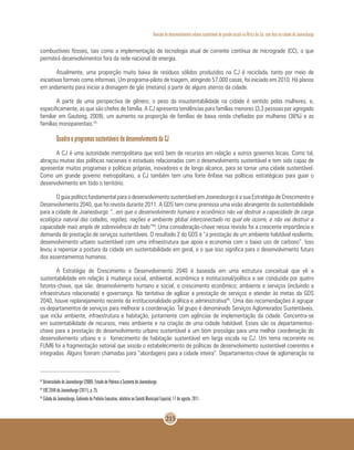 Revisão do desenvolvimento urbano sustentável de grande escala na África do Sul, com foco na cidade de Joanesburgo
215
combustíveis fósseis, tais como a implementação de tecnologia atual de corrente contínua de micrograde (CC), o que
permitirá desenvolvimentos fora da rede nacional de energia.
Atualmente, uma proporção muito baixa de resíduos sólidos produzidos na CJ é reciclada, tanto por meio de
iniciativas formais como informais. Um programa-piloto de triagem, atingindo 57.000 casas, foi iniciado em 2010. Há planos
em andamento para iniciar a drenagem de gás (metano) a partir de alguns aterros da cidade.
A partir de uma perspectiva de gênero, o peso da insustentabilidade na cidade é sentido pelas mulheres, e,
especificamente, as que são chefes de família. A CJ apresenta tendências para famílias menores (3,3 pessoas por agregado
familiar em Gauteng, 2009), um aumento na proporção de famílias de baixa renda chefiadas por mulheres (36%) e as
famílias monoparentais.43
Quadro e programas sustentáveis de desenvolvimento da CJ
A CJ é uma autoridade metropolitana que está bem de recursos em relação a outros governos locais. Como tal,
abraçou muitas das políticas nacionais e estaduais relacionadas com o desenvolvimento sustentável e tem sido capaz de
apresentar muitos programas e políticas próprias, inovadores e de longo alcance, para se tornar uma cidade sustentável.
Como um grande governo metropolitano, a CJ também tem uma forte ênfase nas políticas estratégicas para guiar o
desenvolvimento em todo o território.
O guia político fundamental para o desenvolvimento sustentável em Joanesburgo é a sua Estratégia de Crescimento e
Desenvolvimento 2040, que foi revista durante 2011. A GDS tem como premissa uma visão abrangente da sustentabilidade
para a cidade de Joanesburgo “...em que o desenvolvimento humano e econômico não vai destruir a capacidade de carga
ecológica natural das cidades, regiões, nações e ambiente global interconectado no qual ele ocorre, e não vai destruir a
capacidade mais ampla de sobrevivência do todo”44
.Uma consideração-chave nessa revisão foi a crescente importância e
demanda de prestação de serviços sustentáveis. O resultado 2 do GDS é “a prestação de um ambiente habitável resiliente,
desenvolvimento urbano sustentável com uma infraestrutura que apoia a economia com o baixo uso de carbono”. Isso
levou a repensar a postura da cidade em sustentabilidade em geral, e o que isso significa para o desenvolvimento futuro
dos assentamentos humanos.
A Estratégia de Crescimento e Desenvolvimento 2040 é baseada em uma estrutura conceitual que vê a
sustentabilidade em relação à mudança social, ambiental, econômica e institucional/política a ser conduzida por quatro
fatores-chave, que são: desenvolvimento humano e social, o crescimento econômico; ambiente e serviços (incluindo a
infraestrutura relacionada) e governança. Na tentativa de agilizar a prestação de serviços e atender às metas da GDS
2040, houve replanejamento recente da institucionalidade política e administrativa45
. Uma das recomendações é agrupar
os departamentos de serviços para melhorar a coordenação. Tal grupo é denominado Serviços Aglomerados Sustentáveis,
que inclui ambiente, infraestrutura e habitação, juntamente com agências de implementação da cidade. Concentra-se
em sustentabilidade de recursos, meio ambiente e na criação de uma cidade habitável. Esses são os departamentos-
chave para a prestação do desenvolvimento urbano sustentável e um bom presságio para uma melhor coordenação do
desenvolvimento urbano e o fornecimento de habitação sustentável em larga escala na CJ. Um tema recorrente no
FUM6 foi a fragmentação setorial que assola o estabelecimento de políticas de desenvolvimento sustentável coerentes e
integradas. Alguns fizeram chamadas para “abordagens para a cidade inteira”. Departamentos-chave de aglomeração na
43
Universidade de Joanesburgo (2008). Estudo de Pobreza e Sustento de Joanesburgo.
44
EDC 2040 de Joanesburgo (2011), p. 25.
45
Cidade de Joanesburgo, Gabinete do Prefeito Executivo, relatório ao Comitê Municipal Especial, 17 de agosto, 2011.
 