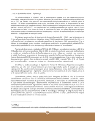 Sustentabilidade urbana: impactos do desenvolvimento econômico e suas consequências sobre o processo de urbanização em países emergentes – Volume 3
216
CJ vão, de alguma forma, resolver a fragmentação.
Em termos estratégicos, há também o Plano de Desenvolvimento Integrado (PDI), que integra todos os planos
setoriais e liga as exigências destes em um orçamento. A interpretação espacial desse planejamento integrado é formulada
para os QDEs, que também estão preparados para partes menores da região metropolitana, até o subúrbio (planos de
arredores). Eles dirigem o desenvolvimento e são usados para decidir sobre os pedidos de desenvolvimento de novos
empreendimentos (habitação, parques industriais). A cidade também tem uma Estratégia de Gestão do Crescimento (2008)
que leva à visão dos princípios QDEs e os transforma em uma estratégia de implementação e gestão e em um Quadro
de Investimento de Capital e um Sistema de Gestão de Investimento de Capital para garantir a priorização de projetos
(especialmente aqueles que tratam atrasos em áreas empobrecidas). O processo de desenvolvimento dos orçamentos que
alimentam o PDI é preparado de forma participativa.
A CJ também aprovou um Plano de Desempenho do Ambiente Construído, 2011 (PDAC), o qual facilita o acesso da
CJ para a Concessão de Desenvolvimento Habitacional Urbano (CDHU) financiado pelo Tesouro Nacional. Em 2011, a CJ
e o Tesouro Nacional concordaram que uma utilização mais eficiente do financiamento CDHU era necessária na CJ se os
objetivos de sustentabilidade fossem cumpridos. Especificamente, as limitações do modelo-padrão de habitação DNC e a
sustentabilidade questionável da forma urbana entregue até o momento deveriam ser reconsiderados46
.
A combinação dos processos e resultados do PDAC e da GDS 2040 levou à necessidade de reconsiderar o QDE da CJ
2010 e a Estratégia de Crescimento de Gestão (EGM) de 2008 . No entanto, foi reconhecida que a revisão não foi suficiente,
ao contrário, um retrabalho significativo da filosofia subjacente de como a cidade gera e controla o seu crescimento
foi exigido. Isso levou a um processo de desenvolvimento sustentável do Plano de Urbanização de Assentamentos
Humanos Sustentáveis (PUAHS), aprovado em julho de 2012. Esse marco da política visa “criar um futuro paradigma de
desenvolvimento em relação à oferta de alojamento na cidade entre 2012- 2030 e mais além” (COJ, 2012, p.6). A cidade
agora tem uma boa política e um plano para continuar com o desenvolvimento urbano mais sustentável.
Em 2012, a CJ recebeu a acreditação do Departamento Provincial de Habitação que lhe permite exercer poderes
significativos, que antes eram funções habitacionais provinciais (orçamentação, gestão de alocação de subsídios
e planejamento dos assentamentos humanos), para aprovar projetos habitacionais em sua área47
. Isso irá melhorar a
capacidade da cidade para planejar e implementar o desenvolvimento urbano sustentável, de forma integrada, em vez de
ter de coordenar diferentes receitas e fluxos de subsídios.
Desenvolvimento, políticas, planos e quadros institucionais abrangentes da África do Sul e da CJ mudaram
substancialmente com vistas a adotar os conceitos de assentamentos humanos sustentáveis. Enquanto a CJ realizou
projetos habitacionais em muitas áreas de, praticamente, toda a cidade, as preocupações de sustentabilidade, discutidas
na seção anterior, são relevantes para o desenvolvimento em grande escala de assentamentos humanos na CJ. Os
empreendimentos habitacionais em larga escala na CJ durante as duas últimas décadas contribuíram muito pouco para os
padrões substanciais e materiais do desenvolvimento urbano sustentável. No entanto, existem alguns desenvolvimentos
de habitação urbana de grande escala que demonstram os elementos centrais de sustentabilidade. Escolhemos três áreas
diferentes para ilustrar isso: o rejuvenescimento do DCN de Joanesburgo, a remodelação do antigo município, vítima do
apartheid, de Alexandra, próximo ao novo centro financeiro da cidade de Sandton no norte, e, o desenvolvimento integrado
de renda mista da Cidade do Cosmo ao noroeste da cidade.
46
Projeto PUAHS, p. 5.
47
A transferência de plenos poderes para empreender projetos de habitação na esfera local de governo é um processo escalonado e deve ser concluído até 2014 (www.joburg.org.za / index.php).
 
