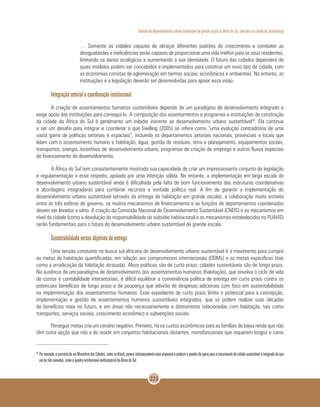 Revisão do desenvolvimento urbano sustentável de grande escala na África do Sul, com foco na cidade de Joanesburgo
221
… Somente as cidades capazes de abraçar diferentes padrões de crescimento e combater as
desigualdades e ineficiências serão capazes de proporcionar uma vida melhor para os seus residentes,
limitando os danos ecológicos e aumentando a sua identidade. O futuro das cidades dependerá de
quais modelos podem ser concebidos e implementados para construir um novo tipo de cidade, com
as economias corretas de aglomeração em termos sociais, econômicos e ambientais. No entanto, as
instituições e a legislação deverão ser desenvolvidas para apoiar essa visão.
Integração setorial e coordenação institucional
A criação de assentamentos humanos sustentáveis depende de um paradigma de desenvolvimento integrado e
exige apoio das instituições para consegui-lo. A composição dos assentamentos e programas e instituições de construção
da cidade da África do Sul é geralmente um inibidor inerente ao desenvolvimento urbano sustentável50
. Ela continua
a ser um desafio para integrar e coordenar o que Swilling (2005) se refere como “uma evolução contraditória de uma
vasta gama de políticas setoriais e espaciais”, incluindo os departamentos setoriais nacionais, provinciais e locais que
lidam com o assentamento humano e habitação, água, gestão de resíduos, terra e planejamento, equipamentos sociais,
transportes, energia, incentivos de desenvolvimento urbano, programas de criação de emprego e outros fluxos especiais
de financiamento do desenvolvimento.
A África do Sul tem consistentemente mostrado sua capacidade de criar um impressionante conjunto de legislação
e regulamentação a esse respeito, apoiado por uma intenção sólida. No entanto, a implementação em larga escala do
desenvolvimento urbano sustentável ainda é dificultada pela falta de bom funcionamento das estruturas coordenativas
e abordagens integradoras para combinar recursos e vontade política real. A fim de garantir a implementação do
desenvolvimento urbano sustentável (através da entrega de habitação em grande escala), a colaboração muito estreita
entre as três esferas de governo, os muitos mecanismos de financiamento e as funções de departamentos coordenados
devem ser levados a sério. A criação da Comissão Nacional de Desenvolvimento Sustentável (CNDS) e os mecanismos em
nível da cidade (como a devolução da responsabilidade do subsídio habitacional e os mecanismos estabelecidos no PUAHS)
serão fundamentais para o futuro do desenvolvimento urbano sustentável de grande escala.
Sustentabilidade versus objetivos de entrega
Uma tensão constante na busca sul-africana do desenvolvimento urbano sustentável é o movimento para cumprir
as metas de habitação quantificadas, em relação aos compromissos internacionais (ODMs) e as metas específicas (tais
como a erradicação da habitação atrasada). Alvos políticos são de curto prazo, cidades sustentáveis são de longo prazo.
Na ausência de um paradigma de desenvolvimento dos assentamentos humanos (habitação), que envolva o ciclo de vida
de custos e contabilidade intersetoriais, é difícil equilibrar a conveniência política de entrega em curto prazo contra os
potenciais benefícios de longo prazo e de poupança que advirão de despesas adicionais com foco em sustentabilidade
na implementação dos assentamentos humanos. Esse expediente de curto prazo limita o potencial para a concepção,
implementação e gestão de assentamentos humanos sustentáveis integrados, que só podem realizar suas décadas
de benefícios reais no futuro, e em áreas não necessariamente e diretamente relacionadas com habitação, tais como
transportes, serviços sociais, crescimento econômico e subvenções sociais.
Perseguir metas cria um cenário negativo. Primeiro, há os custos econômicos para as famílias de baixa renda que não
têm outra opção que não a de residir em conjuntos habitacionais distantes, monofuncionais que requerem longos e caros
50
	Por exemplo, o conceito de um Ministériodas Cidades, como no Brasil, parece intrinsecamente mais propenso a produzir o quadro de apoio para o crescimento da cidade sustentávele integrada do que
um de três camadas, como o quadro institucional multissetorial da África do Sul.
 