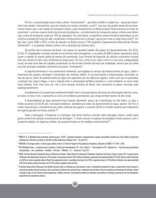 A formulação de uma nova matriz urbana no Brasil, baseada na justiça sociambiental
23
Por fim, a caracterização dessa matriz urbana “insustentável” – que afeta também a cidade rica – passa por dimen-
sões mais amplas, intersetoriais, que são tratadas em artigos correlatos a este27, mas que não podem deixar de ser breve-
mente citadas aqui: a do modelo de transporte urbano, cujos investimentos no Brasil se deram historicamente em favor do
automóvel – uma das maiores fontes de emissão de poluentes – em detrimento do transporte coletivo, embora este último
seja o meio de transporte usado por 70% da população. Por conta disso, a engenharia urbana brasileira especializou-se em
construir avenidas de fundo de vale, canalizando e tamponando rios e córregos, que já nem mais se sabe onde estão28. Em
dez anos, entre 2000 e 2010, a frota de veículos no Brasil cresceu 119% segundo o Departamento Nacional de Trânsito
(Denatran)29 , e as grandes cidades sofrem com a saturação do sistema viário.
Tal cenário não é exclusivo do Brasil, e se repete em grandes cidades dos países em desenvolvimento. Em 2015,
22 das 27 megalópoles mundiais estarão em economias ditas emergentes, e os países do BRICS devem representar até lá
quase a metade do volume global de vendas de automóveis. Essa fronteira de expansão da indústria automotiva mundial
terá sem dúvida um alto custo ambiental em longo prazo. Por isso, como se vê, assim como é o caso para a desigualdade
social, de nada serve falar em cidades sustentáveis se não se falar também da matriz de mobilidade, mesmo que isso afete
uma das principais atividades industriais dos países “emergentes”.
A segunda dimensão é a do saneamento ambiental, que engloba os serviços de abastecimento de água, coleta e
tratamento de esgotos, drenagem e destinação dos resíduos sólidos. A sua desconexão e fragmentação, associadas ao
fato de que os níveis de abastecimento de água são superiores aos de coleta de esgotos, fazem com que se generalize
a poluição dos corpos d’água, e que a relação entre a urbanização periférica precária e o meio ambiente se torne ainda
mais evidente. Esta, mais uma vez, não é uma situação exclusiva do Brasil, mas caracteriza os países marcados pelo
subdesenvolvimento.
A problemática do saneamento ambiental também não é uma prerrogativa das áreas de urbanização informal, como,
às vezes, se leva a crer, e apresenta-se como um problema generalizado, que atinge também bairros de alta renda.
A disponibilidade de água apresenta hoje situação alarmante: apesar de a distribuição ter alto índice, ou seja, a
média nacional é de 93,2% dos municípios brasileiros atendidos por redes de abastecimento de água, apenas 56,1% é a
média nacional para o atendimento por redes coletoras de esgotos e somente 38,6% é a média nacional para tratamento
de esgotos gerados em áreas urbanas 30.
Sobre a drenagem, é frequente os municípios não terem nenhum controle sobre drenagem urbana, sendo ainda
geral a prática de soluções convencionais de drenagem. É muito recente a mudança de paradigma nesse aspecto, com a
incipiente adoção, em algumas cidades, de parques lineares ou de medidas compensatórias31 .
27
ORRICO,R.et.al.Mobilidadeurbanasustentável:questõesdoporvir; HELLER.L.Crescimentoeconômicoesaneamentobásico:impactos,oportunidadesedesafiosparaoBrasil.Ambososartigosforam
produzidos para o Ministério das Cidades e o Ministério do Meio Ambiente para Diálogos da Rio+20, junho 2012.
28
BARTALINI, V. Os córregos ocultos e a rede de espaços públicos urbanos. In: Revista do Programa de Pós-graduação em Arquitetura e Urbanismo da FAUUSP, nº 16, 2004. p. 8296.
29
IPEA. Mobilidade urbana – o automóvel ainda é prioridade. In: Revista Ipea Desenvolvimento, 2011. Ano 8, Edição 67 – 20 de setembro de 2011. Disponível em: <http://www.ipea.gov.br/desafios/
index.php?option=com_content&view=article&id=2578:catid=28&Itemid=23>. Acesso em: 22 dez.2014..
30
BRASIL. Secretaria Nacional de Saneamento Básico do Ministério das Cidades. Sistema Nacional de Informação de Saneamento: Diagnóstico dos Serviços de Água e Esgotos, 2012. A pesquisa apurou
informaçõessobreabastecimentodeáguaem5.070municípios,compopulaçãourbanade160,4milhõesdehabitantes,assegurandoumarepresentatividadede91,0%emrelaçãoaototaldemunicípios
ede98,0%emrelaçãoàpopulaçãourbanadoBrasil.Paraesgotamentosanitário,aquantidadedemunicípioséde3.648eapopulaçãourbanade149,0milhõesdehabitantes,umarepresentatividade
de 65,5% em relação ao total de municípios e de 91,0% em relação à população urbana do Brasil.
31
As medidas compensatórias diferenciam-se das medidas estruturais (como as canalizações que visam aumentar a vazão e a velocidade do escoamento das águas e, posteriormente, tornam necessária a
construçãodegrandesestruturasderetenção,comoospiscinões)poradotaremcomopremissadequeacontençãodaáguadechuvanolocaldaprecipitação,commecanismosdeinfiltração,retenção
e absorção da água no solo, funciona de modo complementar a medidas estruturais. Esses dispositivos também são importantes como medidas de contenção e prevenção de riscos de desabamento,
especialmente em assentamentos informais.
 