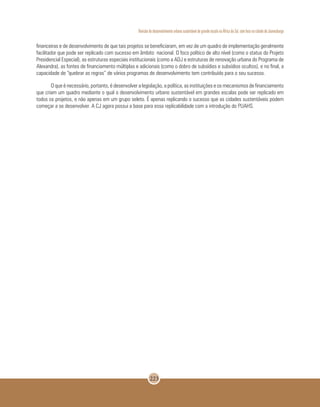 Revisão do desenvolvimento urbano sustentável de grande escala na África do Sul, com foco na cidade de Joanesburgo
223
financeiras e de desenvolvimento de que tais projetos se beneficiaram, em vez de um quadro de implementação geralmente
facilitador que pode ser replicado com sucesso em âmbito nacional. O foco político de alto nível (como o status do Projeto
Presidencial Especial), as estruturas especiais institucionais (como a ADJ e estruturas de renovação urbana do Programa de
Alexandra), as fontes de financiamento múltiplas e adicionais (como o dobro de subsídios e subsídios ocultos), e no final, a
capacidade de “quebrar as regras” de vários programas de desenvolvimento tem contribuído para o seu sucesso.
O que é necessário, portanto, é desenvolver a legislação, a política, as instituições e os mecanismos de financiamento
que criam um quadro mediante o qual o desenvolvimento urbano sustentável em grandes escalas pode ser replicado em
todos os projetos, e não apenas em um grupo seleto. É apenas replicando o sucesso que as cidades sustentáveis podem
começar a se desenvolver. A CJ agora possui a base para essa replicabilidade com a introdução do PUAHS.
 