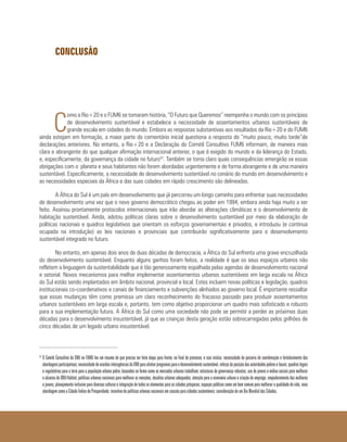 CONCLUSÃO
C
omo a Rio+20 e o FUM6 se tornaram história, “O Futuro que Queremos” reempenha o mundo com os princípios
de desenvolvimento sustentável e estabelece a necessidade de assentamentos urbanos sustentáveis de
grande escala em cidades do mundo. Embora as respostas substantivas aos resultados da Rio+20 e do FUM6
ainda estejam em formação, a maior parte do comentário inicial questiona a resposta do “muito pouco, muito tarde”de
declarações anteriores. No entanto, a Rio+20 e a Declaração do Comitê Consultivo FUM6 informam, de maneira mais
clara e abrangente do que qualquer afirmação internacional anterior, o que é exigido do mundo e da liderança do Estado,
e, especificamente, da governança da cidade no futuro52
. Também se torna claro quais consequências emergirão se essas
obrigações com o planeta e seus habitantes não forem abordadas urgentemente e de forma abrangente e de uma maneira
sustentável. Especificamente, a necessidade de desenvolvimento sustentável no cenário do mundo em desenvolvimento e
as necessidades especiais da África e das suas cidades em rápido crescimento são delineadas.
A África do Sul é um país em desenvolvimento que já percorreu um longo caminho para enfrentar suas necessidades
de desenvolvimento uma vez que o novo governo democrático chegou ao poder em 1994, embora ainda haja muito a ser
feito. Assinou prontamente protocolos internacionais que irão abordar as alterações climáticas e o desenvolvimento de
habitação sustentável. Ainda, adotou políticas claras sobre o desenvolvimento sustentável por meio da elaboração de
políticas nacionais e quadros legislativos que orientam os esforços governamentais e privados, e introduziu (e continua
ocupada na introdução) as leis nacionais e provinciais que contribuirão significativamente para o desenvolvimento
sustentável integrado no futuro.
No entanto, em apenas dois anos de duas décadas de democracia, a África do Sul enfrenta uma grave encruzilhada
do desenvolvimento sustentável. Enquanto alguns ganhos foram feitos, a realidade é que os seus espaços urbanos não
refletem a linguagem da sustentabilidade que é tão generosamente espalhada pelas agendas de desenvolvimento nacional
e setorial. Novos mecanismos para melhor implementar assentamentos urbanos sustentáveis em larga escala na África
do Sul estão sendo implantados em âmbito nacional, provincial e local. Estes incluem novas políticas e legislação, quadros
institucionais co-coordenativos e canais de financiamento e subvenções alinhados ao governo local. É importante ressaltar
que essas mudanças têm como premissa um claro reconhecimento do fracasso passado para produzir assentamentos
urbanos sustentáveis em larga escala e, portanto, tem como objetivo proporcionar um quadro mais sofisticado e robusto
para a sua implementação futura. A África do Sul como uma sociedade não pode se permitir a perder as próximas duas
décadas para o desenvolvimento insustentável, já que as crianças desta geração estão sobrecarregadas pelos grilhões de
cinco décadas de um legado urbano insustentável.
52 	
O Comitê Consultivo da ONU no FUM6 leu um resumo do que precisa ser feito daqui para frente, no final do processo, e isso incluía: necessidade de parceria de coordenação e fortalecimento das
abordagensparticipativas;necessidadedeacordosinteragênciasdaONUparaalinharprogramasparaodesenvolvimentosustentável,reforçodaposiçãodasautoridadespobreselocais;quadroslegais
e regulatórios para a terra para a população urbana pobre, baseados na forma como os mercados urbanos trabalham; estruturas de governança robustas; uso de jovens e mídias sociais para melhorar
o alcance do ONU-Habitat, políticas urbanas nacionais para melhorar as menções, desafios urbanos adequados; atenção para a economia urbana e criação de emprego; empoderamento das mulheres
e jovens; planejamento inclusivo para diversas culturas e integração de todos os elementos para as cidades prósperas; espaços públicos como um bem comum para melhorar a qualidade de vida; nova
abordagem como a Cidade Índice de Prosperidade; incentivo de políticas urbanas nacionais em cascata para cidades sustentáveis; consideração de um Dia Mundial das Cidades.
 