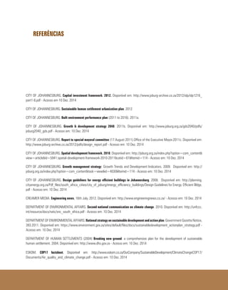 REFERÊNCIAS
CITY OF JOHANNESBURG. Capital investment framework. 2012. Disponível em: http://www.joburg-archive.co.za/2012/idp/idp1216_
part1-8.pdf - Acesso em 10 Dez. 2014
CITY OF JOHANNESBURG. Sustainable human settlement urbanization plan. 2012
CITY OF JOHANNESBURG. Built environment performance plan (2011 to 2016). 2011a.
CITY OF JOHANNESBURG. Growth & development strategy 2040. 2011b. Disponível em: http://www.joburg.org.za/gds2040/pdfs/
joburg2040_gds.pdf - Acesso em: 10 Dez. 2014
CITY OF JOHANNESBURG. Report to special mayoral committee (17 August 2011).Office of the Executive Mayor.2011c. Disponível em:
http://www.joburg-archive.co.za/2012/pdfs/design_report.pdf - Acesso em: 10 Dez. 2014
CITY OF JOHANNESBURG. Spatial development framework. 2010. Disponível em: http://joburg.org.za/index.php?option=com_content&
view=article&id=5941:spatial-development-framework-2010-2011&catid=61&Itemid=114 - Acesso em: 10 Dez. 2014
CITY OF JOHANNESBURG. Growth management strategy: Growth Trends and Development Indicators. 2009. Disponível em: http://
joburg.org.za/index.php?option=com_content&task=view&id=4030&Itemid=114 - Acesso em: 10 Dez. 2014
CITY OF JOHANNESBURG. Design guidelines for energy efficient buildings in Johannesburg. 2008. Disponível em: http://planning.
cityenergy.org.za/Pdf_files/south_africa_cities/city_of_joburg/energy_efficiency_buildings/Design Guidelines for Energy Efficient Bldgs.
pdf - Acesso em: 10 Dez. 2014
CREAMER MEDIA. Engineering news, 16th July, 2012. Disponível em: http://www.engineeringnews.co.za/ - Acesso em: 10 Dez. 2014
DEPARTMENT OF ENVIRONMENTAL AFFAIRS. Second national communication on climate change. 2010. Disponível em: http://unfccc.
int/resource/docs/natc/snc_south_africa.pdf - Acesso em: 10 Dez. 2014
DEPARTMENT OF ENVIRONMENTAL AFFAIRS. Nationalstrategyonsustainabledevelopmentandactionplan. Government Gazette Notice,
393.2011. Disponível em: https://www.environment.gov.za/sites/default/files/docs/sustainabledevelopment_actionplan_strategy.pdf -
Acesso em: 10 Dez. 2014
DEPARTMENT OF HUMAN SETTLEMENTS (2004) Breaking new ground: a comprehensive plan for the development of sustainable
human settlement. 2004. Disponível em: http://www.dhs.gov.za - Acesso em: 10 Dez. 2014
ESKOM. COP17 factsheet. Disponível em: http://www.eskom.co.za/OurCompany/SustainableDevelopment/ClimateChangeCOP17/
Documents/Air_quality_and_climate_change.pdf - Acesso em: 10 Dez. 2014
 