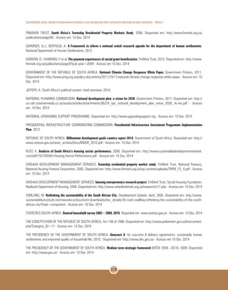 Sustentabilidade urbana: impactos do desenvolvimento econômico e suas consequências sobre o processo de urbanização em países emergentes – Volume 3
228
FINMARK TRUST. South Africa’s Township Residential Property Markets Study, 2006. Disponível em: http://www.finmark.org.za/
publications/page/80 - Acesso em: 10 Dez. 2014
GARDNER, D.J.; BERTOLDI, A. A Framework to inform a national rental research agenda for the department of human settlements.
National Department of Human Settlements, 2012
GORDON, R.; HAWKINS, P. et al. The payment experiences of social grant beneficiaries. FinMark Trust, 2012. Disponível em: http://www.
finmark.org.za/publications/page/6?pub-year=2009 - Acesso em 10 Dez. 2014
GOVERNMENT OF THE REPUBLIC OF SOUTH AFRICA. National Climate Change Response White Paper. Government Printers, 2011.
Disponível em: http://www.pmg.org.za/policy-documents/2011/10/11/national-climate-change-response-white-paper - Acesso em: 10
Dez. 2014
JEFFERY, A. South Africa’s political system: brief overview. 2010.
NATIONAL PLANNING COMMISSION. National development plan: a vision for 2030. Government Printers, 2011. Disponível em: http://
us-cdn.creamermedia.co.za/assets/articles/attachments/36224_npc_national_development_plan_vision_2030_-lo-res.pdf - Acesso
em: 10 Dez. 2014
NATIONAL UPGRADING SUPPORT PROGRAMME. Disponível em: http://www.upgradingsupport.org - Acesso em: 10 Dez. 2014
PRESIDENTIAL INFRASTRUCTURE COORDINATING COMMISSION. Presidential Infrastructure Investment Programme Implementation
Plan. 2012.
REPUBLIC OF SOUTH AFRICA. Millennium development goals country report 2010. Government of South Africa. Disponível em: http://
www.statssa.gov.za/news_archive/Docs/MDGR_2010.pdf - Acesso em: 10 Dez. 2014
RUST, K. Analysis of South Africa’s housing sector performance. 2006. Disponível em: http://www.sustainabledevelopmentnetwork.
com/pdf1/52783585-Housing-Sector-Performance.pdf - Acesso em: 10 Dez. 2014
SHISAKA DEVELOPMENT MANAGEMENT SERVICES. Township residential property market study. FinMark Trust, National Treasury,
National Housing Finance Corporation. 2005. Disponível em: http://www.finmark.org.za/wp-content/uploads/TRPM_FS_4.pdf - Acesso
em: 10 Dez. 2014
SHISAKA DEVELOPMENT MANAGEMENT SERVICES. housing entrepreneurs research project. FinMark Trust, Social Housing Foundation,
Nedbank Department of Housing. 2006. Disponível em: http://www.urbanlandmark.org.za/research/x17.php - Acesso em: 10 Dez. 2014
SWILLING, M. Rethinking the sustainability of the South African City. Development Update, April, 2005. Disponível em: http://www.
sustainabilityinstitute.net/newsdocs/document-downloads/doc_details/35-mark-swilling-rethinking-the-sustainability-of-the-south-
african-city?tmpl=component - Acesso em: 10 Dez. 2014
STATISTICS SOUTH AFRICA. General household survey 2002 – 2009, 2010. Disponível em: www.statssa.gov.za - Acesso em: 10 Dez. 2014
THE CONSTITUTION OF THE REPUBLIC OF SOUTH AFRICA, Act 108 of 1996. Disponível em: http://www.parliament.gov.za/live/content.
php?Category_ID=11 - Acesso em: 10 Dez. 2014
THE PRESIDENCY OF THE GOVERNMENT OF SOUTH AFRICA. Annexure A: for outcome 8 delivery agreements: sustainable human
settlements and improved quality of household life, 2010. Disponível em: http://www.dhs.gov.za/ - Acesso em 10 Dez. 2014
THE PRESIDENCY OF THE GOVERNMENT OF SOUTH AFRICA. Medium term strategic framework (MTSF 2009 - 2014). 2009. Disponível
em: http://www.gov.za/ - Acesso em: 10 Dez. 2014
 