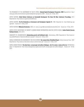 Revisão do desenvolvimento urbano sustentável de grande escala na África do Sul, com foco na cidade de Joanesburgo
229
THE PRESIDENCY OF THE GOVERNMENT OF SOUTH AFRICA. National Spatial Development Perspective, 2006 Disponível em: http://
www.gov.za/documents/national-spatial-development-perspective-2006 - Acesso em: 10 Dez. 2014
UNITED NATIONS. United Nations Conference on Sustainable Development: The Future We Want. Conference Proceedings, 2012.
Disponível em: http://www.un.org/en/sustainablefuture/
UNITED NATIONS. The Rio Declaration on Environment and Development (Agenda 21). 1992. Disponível em: http://habitat.igc.org/
agenda21 - Acesso em: 10 Dez. 2014
UNITED NATIONS. Millennium Declaration. 2000. em: www.un.org/millennium/declaration/ares552e.htm - Acesso em: 10 Dez. 2014
UNITED STATES DEPARTMENT OF ENERGY’S CARBON DIOXIDE INFORMATION ANALYSIS CENTER (CDIAC). Carbon Dioxide Emission
Ranking Estimates, 2010. 2011.
UNIVERSITY OF JOHANNESBURG. Johannesburg poverty and livelihoods study. Johannesburg. 2008. Disponível em: http://www.ncr.
org.za/pdfs/Research_Reports/Livelihoods study.pdf - Acesso em: 10 Dez. 2014
WORLD COMMISSION ON ENVIRONMENT AND DEVELOPMENT. Our common future (Brundtland Report). Oxford University Press. 1987.
Disponível em: http://www.un-documents.net/our-common-future.pdf - Acesso em: 10 Dez. 2014
WORLD URBAN FORUM 6. The urban future: concept paper and outline of dialogues - the 21st century: century of the city. HSP/WUF/6/2,
page 10. Disponível em: http://www.urbangateway.org/document/wuf6-concept-paper-and-outline-dialogues - Acesso em: 10 Dez.
2014
 