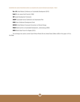 Sustentabilidade urbana: impactos do desenvolvimento econômico e suas consequências sobre o processo de urbanização em países emergentes – Volume 3
234
Rio+20 United Nations Conference on Sustainable Development (2012)
Rio92 Rio de Janeiro Earth Summit (1992)
SDF Spatial Development Framework
SHSUP Sustainable Human Settlement and Urbanisation Plan
USDG Urban Settlement Development Grant
UNFCCC United Nations Framework Convention on Climate Change
WSSD World Summit on Sustainable Development, Johannesburg (2002)
WUF6 World Urban Forum 6 in Naples (2012)
The exchange rate used to convert South African Rands (R) into United States Dollars (US$) in this paper is R 8 to
the Dollar.
 
