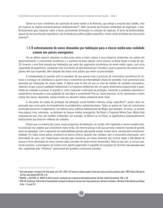 Sustentabilidade urbana: impactos do desenvolvimento econômico e suas consequências sobre o processo de urbanização em países emergentes – Volume 3
24
Soma-se a isso o fenômeno de supressão de áreas verdes e de florestas, que atinge o conjunto das cidades, mas
em especial as regiões economicamente desfavorecidas32. Além da perda das funções ambientais da vegetação, o des-
florestamento gera impactos sobre a fauna, promovendo diminuição ou extinção de espécies. O tema da biodiversidade,
apesar de sua reconhecida importância, não é tratado por política pública específica, menos ainda no âmbito das discussões
urbanas33.
.
1.4 O enfrentamento de novas demandas por habitação para a classe média:uma realidade
comum aos países emergentes.
Há um último aspecto relevante na discussão sobre a matriz urbana e seus impactos ambientais nos países em
desenvolvimento: o crescimento econômico e o aumento da base salarial, como ocorreu no Brasil desde a virada do séc.
20, levaram a uma forte pressão por habitações por parte dos segmentos econômicos de renda média, agora, com certa
capacidade de pagamento, compondo mais uma faceta da alta demanda por moradias à qual os governos dos países emer-
gentes têm que responder, além daquela das faixas mais pobres que vivem na precariedade.
A complexidade da questão está no paradoxo de que quanto mais o processo de crescimento econômico for vir-
tuoso e conseguir ser distributivo e quanto mais o tratamento da informalidade urbana for atendido, mais aumentará essa
demanda por habitações de classe média. O dilema está no fato de que se trata de milhões de unidades necessárias,
sabendo-se que a pouca qualidade habitacional e os impactos ambientais são, em geral, diretamente proporcionais à quan-
tidade de unidades a produzir. A questão é: como responder à demanda de produção, mantendo a qualidade urbanística e
arquitetônica necessária a uma qualidade de vida digna e sustentável? Pois se, nesse processo, se for reproduzida a matriz
urbana dos bairros abastados, estará armado um desastre urbano-ambiental ainda maior.
A discussão da cadeia de produção da habitação social também mereceu artigo específico34, porém deve ser
pontuada aqui como parte do entendimento da problemática ambiental-urbana. Todos os países em fase de crescimento
acentuado passaram a implementar, nos últimos anos, políticas habitacionais de fôlego, que atendem, às vezes, os setores
mais pobres, mas, sobretudo, se destinam às classes médias emergentes. No Brasil, o Programa Minha Casa, Minha Vida
responde por isso, mas são também conhecidos, por exemplo, no México ou na China, os significativos empreendimentos
habitacionais que abarcam milhares de unidades.
Parece que, na maioria dos casos, esses programas de habitação, no mundo, vêm repetindo o mesmo modelo urba-
no praticado nas cidades que concentram maior renda, até mesmo porque é ele que permeia o ideal de moradia de grande
parte da população. Com o agravante da replicabilidade gerada pela grande escala, muitas vezes, piorada pela monofuncio-
nalidade. Em todos esses países, produzem-se bairros inteiros (quando não cidades), sem a necessária urbanização, sem
diversidade de usos, com implantação marcada pela monotonia, em áreas distantes dos centros (dada a dificuldade de
acesso à terra urbanizada em áreas centrais pelas camadas de renda menos favorecidas). Mais do que isso, é comum que,
nesse processo, a prerrogativa do Estado como agente organizador e regulador da ocupação do território seja passada para
trás, suplantada pela “eficiência” operacional das grandes construtoras privadas.
32
Ainda como exemplo, o município de São Paulo perdeu, entre 1991 e 2000, 5.345 hectares de cobertura vegetal, de forma mais intensa nos distritos periféricos pobres. PMSP. Prefeitura Municipal de
São Paulo. Atlas Ambiental MSP, 2002. p. 66.
33
MALAGOLI, L.; BAJESTEIRO, F.B.; WHATELY, M. Além do concreto: contribuições para a proteção da biodiversidade paulistana. São Paulo: Instituto Socioambiental, 2008. p. 350.
34
JOHN,V.M.(Colaboração:CibeledeBarros)Sustentabilidadenaproduçãodehabitaçãodeinteressesocial.ArtigoproduzidoparaoMinistériodasCidadeseoMinistériodoMeioAmbienteparaDiálogos
da Rio+20, junho 2012.
 