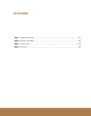 LIST OF FIGURES
Figure 1 - Orange Farms, Gauteng ......................................................................................................................... 252
Figure 2 - Newtown Urban Village ........................................................................................................................ 258
Figure 3 - Housing in Alex .................................................................................................................................... 259
Figure 4 - Cosmo City ........................................................................................................................................... 260
 