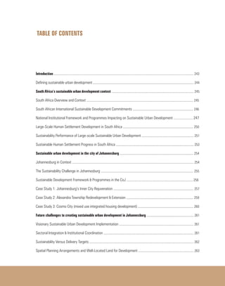 TABLE OF CONTENTS
	
Introduction ......................................................................................................................................................................... 243
Defining sustainable urban development .......................................................................................................................... 244
South Africa’s sustainable urban development context ................................................................................................... 245
South Africa Overview and Context ................................................................................................................................. 245
South African International Sustainable Development Commitments ......................................................................... 246
National Institutional Framework and Programmes Impacting on Sustainable Urban Development ..................... 247
Large-Scale Human Settlement Development in South Africa ..................................................................................... 250
Sustainability Performance of Large-scale Sustainable Urban Development ............................................................... 251
Sustainable Human Settlement Progress in South Africa .............................................................................................. 253
Sustainable urban development in the city of Johannesburg ......................................................................................... 254
Johannesburg in Context ................................................................................................................................................... 254
The Sustainability Challenge in Johannesburg ................................................................................................................ 255
Sustainable Development Framework & Programmes in the CoJ ................................................................................ 256
Case Study 1: Johannesburg’s Inner City Rejuvenation ................................................................................................. 257
Case Study 2: Alexandra Township Redevelopment & Extension ................................................................................. 259
Case Study 3: Cosmo City (mixed use integrated housing development) ................................................................... 260
Future challenges to creating sustainable urban development in Johannesburg ......................................................... 261
Visionary Sustainable Urban Development Implementation .......................................................................................... 261
Sectoral Integration & Institutional Coordination ............................................................................................................. 261
Sustainability Versus Delivery Targets .............................................................................................................................. 262
Spatial Planning Arrangements and Well-Located Land for Development ................................................................... 263
 