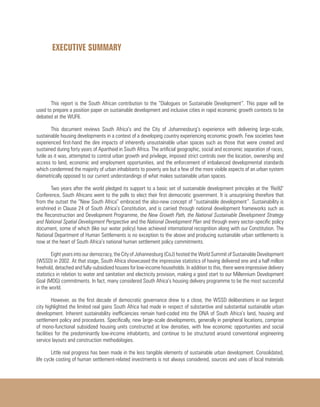 EXECUTIVE SUMMARY
This report is the South African contribution to the “Dialogues on Sustainable Development”. This paper will be
used to prepare a position paper on sustainable development and inclusive cities in rapid economic growth contexts to be
debated at the WUF6.
This document reviews South Africa’s and the City of Johannesburg’s experience with delivering large-scale,
sustainable housing developments in a context of a developing country experiencing economic growth. Few societies have
experienced first-hand the dire impacts of inherently unsustainable urban spaces such as those that were created and
sustained during forty years of Apartheid in South Africa. The artificial geographic, social and economic separation of races,
futile as it was, attempted to control urban growth and privilege, imposed strict controls over the location, ownership and
access to land, economic and employment opportunities, and the enforcement of imbalanced developmental standards
which condemned the majority of urban inhabitants to poverty are but a few of the more visible aspects of an urban system
diametrically opposed to our current understandings of what makes sustainable urban spaces.
Two years after the world pledged its support to a basic set of sustainable development principles at the ‘Rio92’
Conference, South Africans went to the polls to elect their first democratic government. It is unsurprising therefore that
from the outset the “New South Africa” embraced the also-new concept of “sustainable development”. Sustainability is
enshrined in Clause 24 of South Africa’s Constitution, and is carried through national development frameworks such as
the Reconstruction and Development Programme, the New Growth Path, the National Sustainable Development Strategy
and National Spatial Development Perspective and the National Development Plan and through every sector-specific policy
document, some of which (like our water policy) have achieved international recognition along with our Constitution. The
National Department of Human Settlements is no exception to the above and producing sustainable urban settlements is
now at the heart of South Africa’s national human settlement policy commitments.
Eight years into our democracy, the City of Johannesburg (CoJ) hosted the World Summit of Sustainable Development
(WSSD) in 2002. At that stage, South Africa showcased the impressive statistics of having delivered one and a half million
freehold, detached and fully-subsidized houses for low-income households. In addition to this, there were impressive delivery
statistics in relation to water and sanitation and electricity provision, making a good start to our Millennium Development
Goal (MDG) commitments. In fact, many considered South Africa’s housing delivery programme to be the most successful
in the world.
However, as the first decade of democratic governance drew to a close, the WSSD deliberations in our largest
city highlighted the limited real gains South Africa had made in respect of substantive and substantial sustainable urban
development. Inherent sustainability inefficiencies remain hard-coded into the DNA of South Africa’s land, housing and
settlement policy and procedures. Specifically, new large-scale developments, generally in peripheral locations, comprise
of mono-functional subsidized housing units constructed at low densities, with few economic opportunities and social
facilities for the predominantly low-income inhabitants, and continue to be structured around conventional engineering
service layouts and construction methodologies.
Little real progress has been made in the less tangible elements of sustainable urban development. Consolidated,
life cycle costing of human settlement-related investments is not always considered, sources and uses of local materials
 