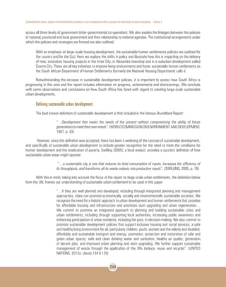 Sustentabilidade urbana: impactos do desenvolvimento econômico e suas consequências sobre o processo de urbanização em países emergentes – Volume 3
244
across all three levels of government (inter-governmental co-operation). We also explain the linkages between the policies
of national, provincial and local government and their relationship to national agendas. The institutional arrangements under
which the policies and strategies are framed are also outlined.
With an emphasis on large-scale housing development, the sustainable human settlements policies are outlined for
the country and for the CoJ. Here we explore the shifts in policy and illustrate how this is impacting on the delivery
of new, innovative housing projects in the Inner City, in Alexandra township and in a suburban development called
Cosmo City. These are all key initiatives to improve living environments and foster sustainable human settlements as
the South African Department of Human Settlements (formerly the National Housing Department) calls it.
Notwithstanding the increase in sustainable development policies, it is important to assess how South Africa is
progressing in this area and the report includes information on progress, achievements and shortcomings. We conclude
with some observations and conclusions on how South Africa has fared with regard to creating large-scale sustainable
urban developments.
Defining sustainable urban development
The best known definition of sustainable development is that included in the famous Brundtland Report:
“…Development that meets the needs of the present without compromising the ability of future
generationstomeettheirownneeds”.(WORLDCOMMISSIONONENVIRONMENTANDDEVELOPMENT,
1987, p. 43)
However, since this definition was accepted, there has been a widening of the concept of sustainable development,
and specifically of sustainable urban development to include greater recognition for the need to meet the conditions for
human development and the eradication of poverty. Swilling (2005), a local analyst, provides a succinct definition of how
sustainable urban areas might operate:
“…a sustainable city is one that reduces its total consumption of inputs, increases the efficiency of
its throughputs, and transforms all its waste outputs into productive inputs”. (SWILLING, 2005, p. 18)
With this in mind, taking into account the focus of the report on large-scale urban settlements, the definition below
from the UN, frames our understanding of sustainable urban settlement to be used in this paper:
“…if they are well planned and developed, including through integrated planning and management
approaches, cities can promote economically, socially and environmentally sustainable societies. We
recognize the need for a holistic approach to urban development and human settlements that provides
for affordable housing and infrastructure and prioritizes slum upgrading and urban regeneration…
We commit to promote an integrated approach to planning and building sustainable cities and
urban settlements, including through supporting local authorities, increasing public awareness and
enhancing participation of urban residents, including the poor, in decision-making. We also commit to
promote sustainable development policies that support inclusive housing and social services; a safe
and healthy living environment for all, particularly children, youth, women and the elderly and disabled;
affordable and sustainable transport and energy; promotion, protection and restoration of safe and
green urban spaces; safe and clean drinking water and sanitation; healthy air quality; generation
of decent jobs; and improved urban planning and slum upgrading. We further support sustainable
management of waste through the application of the 3Rs (reduce, reuse and recycle)”. (UNITED
NATIONS, 2012a; clause 134 & 135)
 