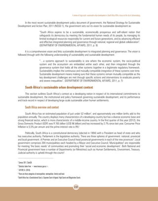 A review of large-scale sustainable urban development in South Africa With a Focus on the city of Johannesburg
245
In the most recent sustainable development policy document of government, the National Strategy for Sustainable
Development and Action Plan, 2011 (NSSD 1), the government sets out its vision for sustainable development as:
“South Africa aspires to be a sustainable, economically prosperous and self-reliant nation that
safeguards its democracy by meeting the fundamental human needs of its people, by managing its
limited ecological resources responsibly for current and future generations, and by advancing efficient
and effective integrated planning and governance through national, regional and global collaboration”.
(DEPARTMENT OF ENVIRONMENTAL AFFAIRS, 2011, p. 9)
It is a comprehensive vision and links sustainable development to integrated planning and governance. The vision is
followed through with the following understanding of sustainability and sustainable development:
“…a systems approach to sustainability is one where the economic system, the socio-political
system and the ecosystem are embedded within each other, and then integrated through the
governance system that holds all the other systems together in a legitimate regulatory framework.
Sustainability implies the continuous and mutually compatible integration of these systems over time.
Sustainable development means making sure that these systems remain mutually compatible as the
key development challenges are met through specific actions and interventions to eradicate poverty
and severe inequalities”. (DEPARTMENT OF ENVIRONMENTAL AFFAIRS, 2011, p. 7)
South África’s sustainable urban development context
This section outlines South Africa’s context as a developing nation in respect of its international commitments to
sustainable development, the institutional and policy framework governing sustainable development, and its performance
and track record in respect of developing large-scale sustainable urban human settlements.
South Africa overview and context
South Africa has an estimated population of just under 52 million2
, and approximately one million births add to the
population annually. The country displays many characteristics of a developing country but has a diverse economic base and
strong financial sector, which is more characteristic of a middle-income country. In the first quarter of this year (2012), the
Gross Domestic Product (GDP) was R 765 billion (US$ 96 billion) and has increased by 2.7% since last year. Consumer Price
Inflation is 5,5% per annum and the prime interest rate is 9%3
.
Politically, South Africa is a constitutional democracy (elected in 1994) with a President as head of state and who
has executive authority. Parliament is the legislative authority. There are three spheres of government: national, provincial
and local government. A Premier and an Executive Council head provincial governments in each of the nine provinces4
. Local
government comprises 284 municipalities each headed by a Mayor and Executive Council. Municipalities5
are responsible
for meeting ‘the basic needs’ of communities and promoting their ‘social and economic development’. Both National and
Provincial government have a number of Departments (or Ministries) such as Human Settlements, Environment, Treasury.
Judicial authority is upheld through the courts6
.
2
Census 2011, StatsSA
3
Statistics taken from: <www.treasury.gov.za>.
4
JEFFERY, A. (2010).
5
There are three categories of municipalities: metropolitan; district and local.
6
South Africa has a Constitutional Court, a Supreme Court of Appeal, High Courts and Magistrates Courts.
 