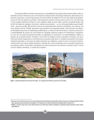 A formulação de uma nova matriz urbana no Brasil, baseada na justiça sociambiental
25
O exemplo do México é bastante representativo. A possibilidade de aquisição de financiamento público, pelos as-
salariados de classe média-baixa, levou à formatação de ambicioso plano de produção habitacional, alavancado por im-
portantes construtoras, e que até hoje produziu cerca de 9 milhões de unidades em 20 anos. Na cidade de Zumpango35,
a cerca de 70 km da capital, por exemplo, a mais importante construtora do país ergue um bairro com não menos que
155 mil unidades habitacionais (Figura 4). Uma verdadeira cidade de porte médio a grande, que poderá abrigar mais
de 400 mil habitantes, planejada, construída e vendida autonomamente – ou com intervenção pública quase insignifi-
cante – pelo setor privado. Não obstante o fato de que empreendimentos anteriores semelhantes, mas menores, não
muito distantes dali (La Trinidad), apresentem grave problema de esvaziamento (dado o distanciamento da cidade e
as dificuldades decorrentes de implantações problemáticas), ou talvez em decorrência disso, a empresa tomou para si
a responsabilidade de construir por conta própria em Zumpango ambicioso programa de infraestrutura e equipamen-
tos, mas sem que sejam forçosamente pensados ou explicitados os mecanismos e as responsabilidades, públicas ou
privadas, de sua gestão posterior. Entretanto, cerca de 60 mil unidades já foram construídas e entregues, sem que a
ínfima parte desses equipamentos e da infraestrutura anunciada esteja pronta. O resultado, preocupante e de impacto
ambiental incalculável, é a formação de cidades horizontais que multiplicam a perder de vista um horizonte monótono,
monofuncional e sem vida de cidades-dormitórios, afastados dos centros de emprego e sem a necessária infraestrutura
de transporte coletivo. Uma bomba a retardamento que mostra que não se trata, portanto, de produzir casas36, mas de
construir cidades sustentáveis, e o desafio não é pequeno.
Figura 4 – Empreendimento habitacional de classe média em Porto Alegre – RS, e em Zumpango, Estado do México, que prevê mais de 150 mil unidades.
35
Observaçõesapartirdevisitatécnicadoautoraolocal,porocasiãodoSeminárioInternacionalViviendaSocialyDesarrolloUrbanoenMéxicoyAméricaLatina:lasAlternativasalModelodeProducción
Masiva, organizado pelo Institut de Recherche pour le Developpement - IRD / Embaixada da França no México / Museu Nacional de Antropologia, México DF, novembro de 2012.
36
FERREIRA, J. S. W. (Coord.). Produzir casas ou construir cidades? desafios para um novo Brasil urbano. Parâmetros de qualidade para a implementação de projetos habitacionais e urbanos. São Paulo:
LAHAB/ FUPAM, 2012.
FotoacervoLabQuapá-FAUUSP
Foto:JoãoSetteWhitaker
 
