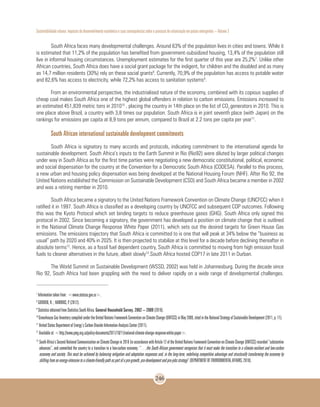 Sustentabilidade urbana: impactos do desenvolvimento econômico e suas consequências sobre o processo de urbanização em países emergentes – Volume 3
246
South Africa faces many developmental challenges. Around 63% of the population lives in cities and towns. While it
is estimated that 11,2% of the population has benefited from government-subsidized housing, 13,4% of the population still
live in informal housing circumstances. Unemployment estimates for the first quarter of this year are 25,2%7
. Unlike other
African countries, South Africa does have a social grant package for the indigent, for children and the disabled and as many
as 14,7 million residents (30%) rely on these social grants8
. Currently, 70,9% of the population has access to potable water
and 82,6% has access to electricity, while 72,2% has access to sanitation systems9
.
From an environmental perspective, the industrialised nature of the economy, combined with its copious supplies of
cheap coal makes South Africa one of the highest global offenders in relation to carbon emissions. Emissions increased to
an estimated 451,839 metric tons in 201010
, placing the country in 14th place on the list of CO2
generators in 2010. This is
one place above Brazil, a country with 3,8 times our population. South Africa is in joint seventh place (with Japan) on the
rankings for emissions per capita at 8,9 tons per annum, compared to Brazil at 2.2 tons per capita per year11
.
South African international sustainable development commitments
South Africa is signatory to many accords and protocols, indicating commitment to the international agenda for
sustainable development. South Africa’s inputs to the Earth Summit in Rio (Rio92) were diluted by larger political changes
under way in South Africa as for the first time parties were negotiating a new democratic constitutional, political, economic
and social dispensation for the country at the Convention for a Democratic South Africa (CODESA). Parallel to this process,
a new urban and housing policy dispensation was being developed at the National Housing Forum (NHF). After Rio 92, the
United Nations established the Commission on Sustainable Development (CSD) and South Africa became a member in 2002
and was a retiring member in 2010.
South Africa became a signatory to the United Nations Framework Convention on Climate Change (UNCFCC) when it
ratified it in 1997. South Africa is classified as a developing country by UNCFCC and subsequent COP outcomes. Following
this was the Kyoto Protocol which set binding targets to reduce greenhouse gases (GHG). South Africa only signed this
protocol in 2002. Since becoming a signatory, the government has developed a position on climate change that is outlined
in the National Climate Change Response White Paper (2011), which sets out the desired targets for Green House Gas
emissions. The emissions trajectory that South Africa is committed to is one that will peak at 34% below the “business as
usual” path by 2020 and 40% in 2025. It is then projected to stabilize at this level for a decade before declining thereafter in
absolute terms12
. Hence, as a fossil fuel dependent country, South Africa is committed to moving from high emission fossil
fuels to cleaner alternatives in the future, albeit slowly13
.South Africa hosted COP17 in late 2011 in Durban.
The World Summit on Sustainable Development (WSSD, 2002) was held in Johannesburg. During the decade since
Rio 92, South Africa had been grappling with the need to deliver rapidly on a wide range of developmental challenges.
7
Information taken from: <www.statssa.gov.za>.
8
GORDON, R. ; HAWKINS, P. (2012).
9
Statistics obtained from Statistics South Africa. General Household Survey, 2002 – 2009 (2010).
10
Greenhouse Gas Inventory compiled under the United Nations Framework Convention on Climate Change (UNFCCC) in May 2009, cited in the National Strategy of Sustainable Development (2011, p. 11).
11
United States Department of Energy’s Carbon Dioxide Information Analysis Center (2011).
12
Available at: <http://www.pmg.org.za/policy-documents/2011/10/11/national-climate-change-response-white-paper>.
13 	
SouthAfrica’sSecondNationalCommunicationonClimateChangein2010(inaccordancewithArticle12oftheUnitedNationsFrameworkConventiononClimateChange(UNFCCC)recorded“substantive
advances”, and committed the country to a transition to a low-carbon economy: “…the South African government recognizes that it must make the transition to a climate-resilient and low-carbon
economy and society. This must be achieved by balancing mitigation and adaptation responses and, in the long-term, redefining competitive advantage and structurally transforming the economy by
shiftingfromanenergy-intensivetoaclimate-friendlypathaspartofapro-growth,pro-developmentandpro-jobsstrategy” (DEPARTMENT OF ENVIRONMENTAL AFFAIRS, 2010).
 