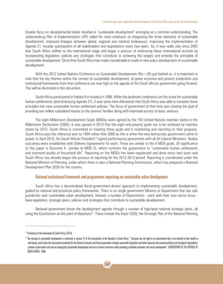A review of large-scale sustainable urban development in South Africa With a Focus on the city of Johannesburg
247
Greater focus on developmental needs resulted in “sustainable development” emerging as a common understanding. The
Johannesburg Plan of Implementation (JPI) called for more emphasis on integrating the three elements of sustainable
development, improved linkages between global, regional and national endeavours, improving the implementation of
Agenda 21, broader participation of all stakeholders and negotiations every two years. So, it was really only since 2002
that South Africa shifted to the international stage and began a process of embracing these international accords by
incorporating legislation, policies and strategies that contribute to achieving the targets and embody the principles of
sustainable development. Since then South Africa has made considerable in-roads in new policy development on sustainable
development.
With the 2012 United Nations Conference on Sustainable Development (Rio+20) just behind us, it is important to
note that the key themes within the context of sustainable development, of green economy and poverty eradication and
institutional frameworks from that conference are now high on the agenda of the South African government going forward.
This will be illustrated in this document.
South Africa participated in Habitat II in Istanbul in 1996. While this landmark conference set the scene for sustainable
human settlements (and embracing Agenda 21), it was some time afterwards that South Africa was able to translate these
principles into new sustainable human settlement policies. The focus of government at that time was chasing the goal of
providing one million subsidized houses to the poorest families along with improved access to basic services.
The eight Millennium Development Goals (MDGs) were agreed by the 193 United Nations member states in the
Millennium Declaration (2000). It was agreed in 2010 that the eight anti-poverty goals are to be achieved by member
states by 2015. South Africa is committed to meeting these goals and is monitoring and reporting on their progress.
South Africa uses the reference year as 1994 rather than 2000 as this is when the new democratic government came to
power. In April 2010, the South African President14
signed performance agreements with all 34 Cabinet Ministers. Twelve
outcomes were established with Delivery Agreements for each. These are similar to the 8 MDG goals. Of significance
to this paper is Outcome 8 (similar to MDG 2), which commits the government to “sustainable human settlements
and improved quality of household life”. Reporting on the MDGs has been regularized and done every two years and
South Africa has already begun the process of reporting for the 2012-2013 period. Reporting is coordinated under the
National Minister of Planning, under whom there is also a National Planning Commission, which has prepared a National
Development Plan 2030 for the country.
National institutional framework and programmes impacting on sustainable urban development
South Africa has a decentralized (local government-driven) approach to implementing sustainable development,
guided by national and provincial policy frameworks. There is no single government Ministry or Department that has sole
jurisdiction over sustainable urban development. Instead, a number of Departments - each with their own sector focus -
have legislation, strategic plans, policies and strategies that contribute to sustainable development.
National government drives the development agenda through a number of high-level national strategic plans, all
using the Constitution as the point of departure15
. These include the Vision 2030, the Strategic Plan of the National Planning
14
Presidency of the Government of South Africa (2010).
15
The concept of sustainable development is enshrined in section 24 of The Constitution of the Republic of South Africa: “Everyone has the right to an environment that is not harmful to their health or
well-being;andtohavetheenvironmentprotectedforthebenefitofpresentandfuturegenerationsthroughreasonablelegislativeandothermeasuresthatpreventpollutionandecologicaldegradation,
promote conservation and secure ecologically sustainable development and use of natural resources while promoting justifiable economic and social development”. (CONSTITUTION OF THE REPUBLIC OF
SOUTH AFRICA, 1996)
 