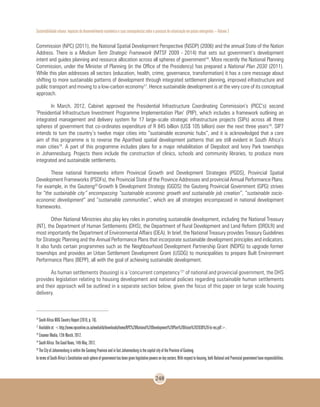 Sustentabilidade urbana: impactos do desenvolvimento econômico e suas consequências sobre o processo de urbanização em países emergentes – Volume 3
248
Commission (NPC) (2011), the National Spatial Development Perspective (NSDP) (2006) and the annual State of the Nation
Address. There is a Medium Term Strategic Framework (MTSF 2009 - 2014) that sets out government’s development
intent and guides planning and resource allocation across all spheres of government16
. More recently the National Planning
Commission, under the Minister of Planning (in the Office of the Presidency) has prepared a National Plan 2030 (2011).
While this plan addresses all sectors (education, health, crime, governance, transformation) it has a core message about
shifting to more sustainable patterns of development through integrated settlement planning, improved infrastructure and
public transport and moving to a low-carbon economy17
. Hence sustainable development is at the very core of its conceptual
approach.
In March, 2012, Cabinet approved the Presidential Infrastructure Coordinating Commission’s (PICC’s) second
‘Presidential Infrastructure Investment Programme Implementation Plan’ (PIIP), which includes a framework outlining an
integrated management and delivery system for 17 large-scale strategic infrastructure projects (SIPs) across all three
spheres of government that co-ordinates expenditure of R 845 billion (US$ 105 billion) over the next three years18
. SIP7
intends to turn the country’s twelve major cities into “sustainable economic hubs”, and it is acknowledged that a core
aim of this programme is to reverse the Apartheid spatial development patterns that are still evident in South Africa’s
main cities19
. A part of this programme includes plans for a major rehabilitation of Diepsloot and Ivory Park townships
in Johannesburg. Projects there include the construction of clinics, schools and community libraries, to produce more
integrated and sustainable settlements.
These national frameworks inform Provincial Growth and Development Strategies (PGDS), Provincial Spatial
Development Frameworks (PSDFs), the Provincial State of the Province Addresses and provincial Annual Performance Plans.
For example, in the Gauteng20
Growth & Development Strategy (GGDS) the Gauteng Provincial Government (GPG) strives
for “the sustainable city” encompassing “sustainable economic growth and sustainable job creation”, “sustainable socio-
economic development” and “sustainable communities”, which are all strategies encompassed in national development
frameworks.
Other National Ministries also play key roles in promoting sustainable development, including the National Treasury
(NT), the Department of Human Settlements (DHS), the Department of Rural Development and Land Reform (DRDLR) and
most importantly the Department of Environmental Affairs (DEA). In brief, the National Treasury provides Treasury Guidelines
for Strategic Planning and the Annual Performance Plans that incorporate sustainable development principles and indicators.
It also funds certain programmes such as the Neighbourhood Development Partnership Grant (NDPG) to upgrade former
townships and provides an Urban Settlement Development Grant (USDG) to municipalities to prepare Built Environment
Performance Plans (BEPP), all with the goal of achieving sustainable development.
As human settlements (housing) is a ‘concurrent competency’21
of national and provincial government, the DHS
provides legislation relating to housing development and national policies regarding sustainable human settlements
and their approach will be outlined in a separate section below, given the focus of this paper on large scale housing
delivery.
16
South Africa MDG Country Report (2010, p. 16).
17
Available at: <http://www.npconline.co.za/medialib/downloads/home/NPC%20National%20Development%20Plan%20Vision%202030%20-lo-res.pdf>.
18
Creamer Media, 12th March, 2012.
19
South Africa: The Good News, 14th May, 2012.
20
The City of Johannesburg is within the Gauteng Province and in fact Johannesburg is the capital city of the Province of Gauteng.
IntermsofSouthAfrica’sConstitutioneachsphereofgovernmenthasbeengivenlegislativepowersonkeysectors.Withrespecttohousing,bothNationalandProvincialgovernmenthaveresponsibilities.
 
